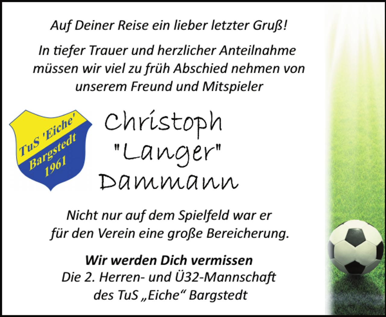 <p>Auf Deiner Reise ein lieber letzter Gruß!<br />In tiefer Trauer und herzlicher Anteilnahme<br />müssen wir viel zu früh Abschied nehmen von<br />unserem Freund und Mitspieler<br />Christoph<br />"Langer"<br />Dammann<br />Nicht nur auf dem Spielfeld war er<br />für den Verein eine große Bereicherung.<br />Wir werden Dich vermissen<br />Die 2. Herrenund<br />Ü32Mannschaft<br />des TuS „Eiche“ Bargstedt</p>
