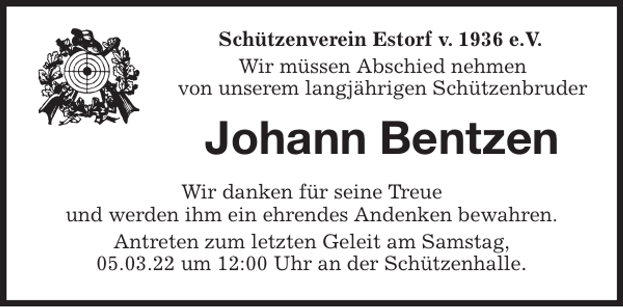 <p>Schützenverein Estorf v. 1936 e.V.</p>
<p>Wir müssen Abschied nehmen<br />von unserem langjährigen Schützenbruder<br />Johann Bentzen<br />Wir danken für seine Treue<br />und werden ihm ein ehrendes Andenken bewahren.<br />Antreten zum letzten Geleit am Samstag,<br />05.03.22 um 12:00 Uhr an der Schützenhalle.</p>