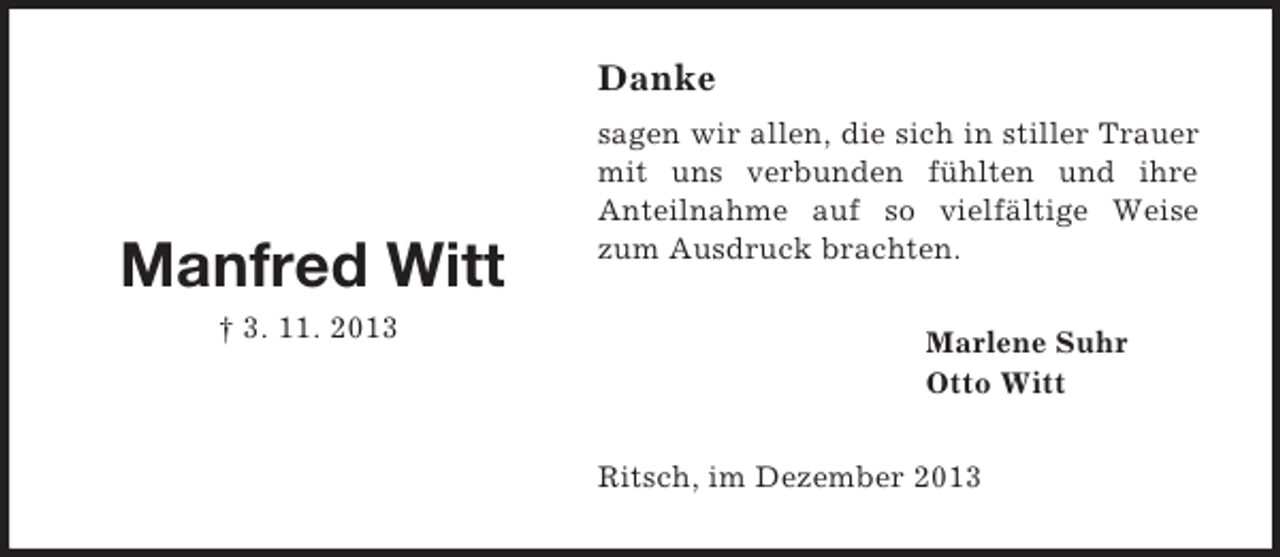 <p>Manfred Witt<br />† 3. 11. 2013<br />Danke<br />sagen wir allen, die sich in stiller Trauer mit uns verbunden fühlten und ihre<br />Anteilnahme auf so vielfältige Weise zum Ausdruck brachten.<br />Marlene Suhr<br />Otto Witt<br />Ritsch, im Dezember 2013</p>