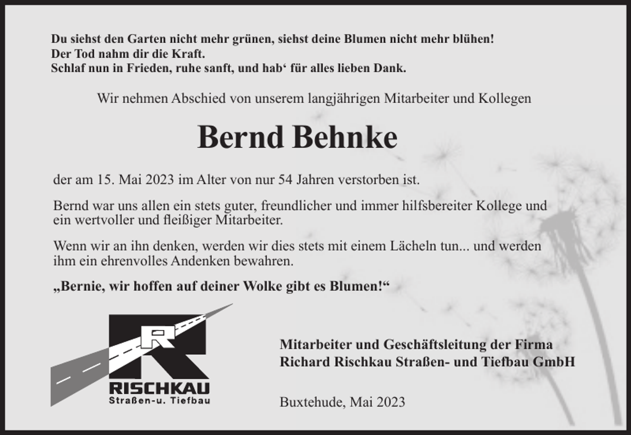 <p>Du siehst den Garten nicht mehr grünen, siehst deine Blumen nicht mehr blühen!<br />Der Tod nahm dir die Kraft.<br />Schlaf nun in Frieden, ruhe sanft, und hab' für alles lieben Dank.<br />Wir nehmen Abschied von unserem langjährigen Mitarbeiter und Kollegen<br />Bernd Behnke<br />der am 15. Mai 2023 im Alter von nur 54 Jahren verstorben ist.<br />Bernd war uns allen ein stets guter, freundlicher und immer hilfsbereiter Kollege und ein wertvoller und fleißiger Mitarbeiter.<br />Wenn wir an ihn denken, werden wir dies stets mit einem Lächeln tun... und werden ihm ein ehrenvolles Andenken bewahren.<br />"Bernie, wir hoffen auf deiner Wolke gibt es Blumen!"<br />Mitarbeiter und Geschäftsleitung der Firma<br />Richard Rischkau Straßen- und Tiefbau GmbH<br />Buxtehude, Mai 2023</p>