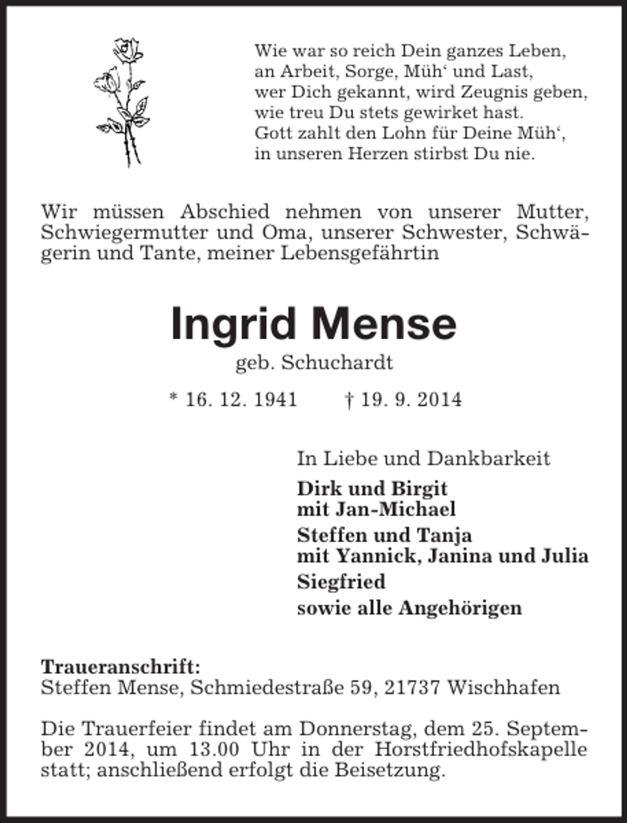 <p>Wie war so reich Dein ganzes Leben,<br />an Arbeit, Sorge, Müh‘ und Last,<br />wer Dich gekannt, wird Zeugnis geben,<br />wie treu Du stets gewirket hast.<br />Gott zahlt den Lohn für Deine Müh‘,<br />in unseren Herzen stirbst Du nie.<br />Wir müssen Abschied nehmen von unserer Mutter, Schwiegermutter und Oma, unserer Schwester, Schwägerin und Tante, meiner Lebensgefährtin<br />Ingrid Mense<br />geb. Schuchardt<br />* 16. 12. 1941 † 19. 9. 2014<br />In Liebe und Dankbarkeit<br />Dirk und Birgit<br />mit Jan-Michael<br />Steffen und Tanja<br />mit Yannick, Janina und Julia<br />Siegfried<br />sowie alle Angehörigen<br />Traueranschrift:<br />Steffen Mense, Schmiedestraße 59, 21737 Wischhafen<br />Die Trauerfeier findet am Donnerstag, dem 25. September 2014, um 13.00 Uhr in der Horstfriedhofskapelle statt; anschließend erfolgt die Beisetzung.</p>