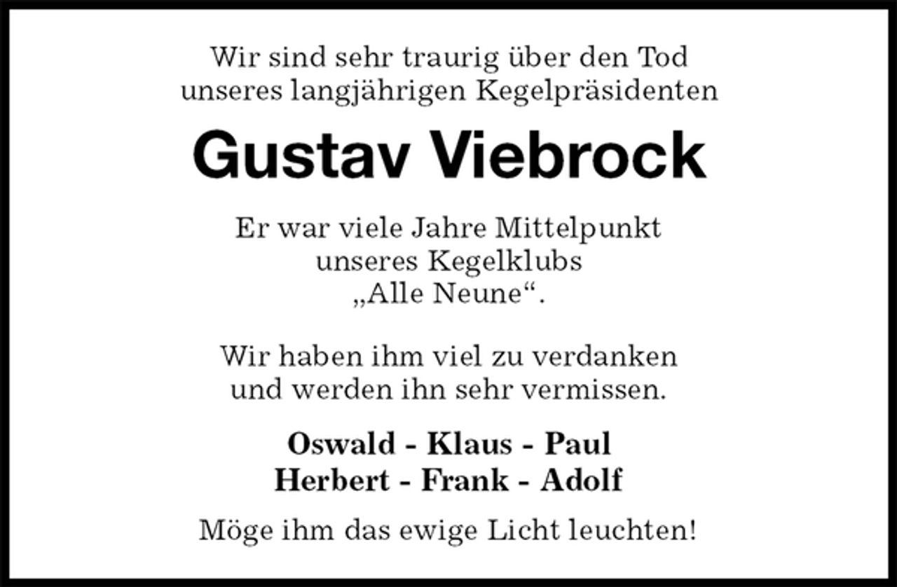 <p>Wir sind sehr traurig über den Tod<br />unseres langjährigen Kegelpräsidenten<br />Gustav Viebrock<br />Er war viele Jahre Mittelpunkt<br />unseres Kegelklubs<br />„Alle Neune“.</p><p>Wir haben ihm viel zu verdanken<br />und werden ihn sehr vermissen.<br />Oswald - Klaus - Paul<br />Herbert - Frank - Adolf<br />Möge ihm das ewige Licht leuchten!</p>