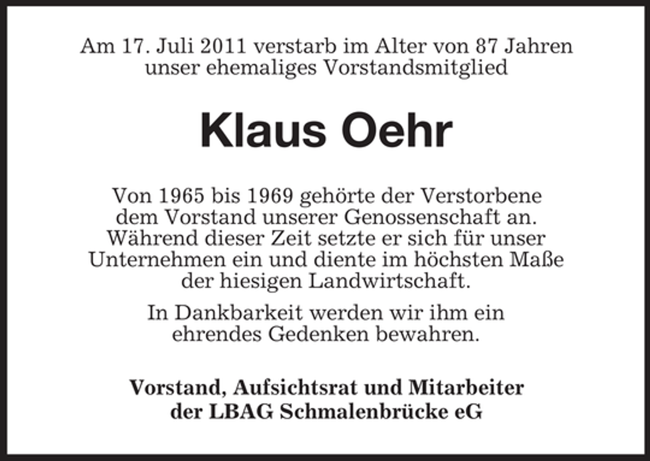 <p>Am 17. Juli 2011 verstarb im Alter von 87 Jahren<br />unser ehemaliges Vorstandsmitglied</p><p>Klaus Oehr<br />Von 1965 bis 1969 gehörte der Verstorbene<br />dem Vorstand unserer Genossenschaft an.<br />Während dieser Zeit setzte er sich für unser<br />Unternehmen ein und diente im höchsten Maße<br />der hiesigen Landwirtschaft.<br />In Dankbarkeit werden wir ihm ein<br />ehrendes Gedenken bewahren.<br />Vorstand, Aufsichtsrat und Mitarbeiter<br />der LBAG Schmalenbrücke eG</p>
