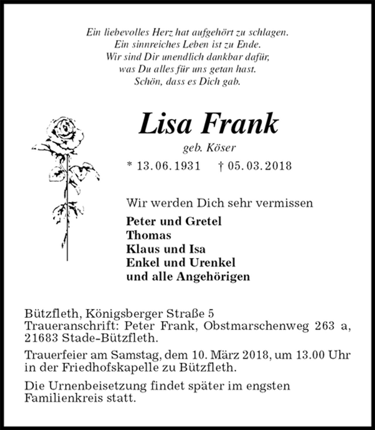 <p>Ein liebevolles Herz hat aufgehört zu schlagen.<br />Ein sinnreiches Leben ist zu Ende.<br />Wir sind Dir unendlich dankbar dafür,<br />was Du alles für uns getan hast.<br />Schön, dass es Dich gab.<br />Lisa Frank<br />geb. Köser<br />* 13. 06. 1931 † 05. 03. 2018<br />Wir werden Dich sehr vermissen<br />Peter und Gretel<br />Thomas<br />Klaus und Isa<br />Enkel und Urenkel<br />und alle Angehörigen<br />Bützfleth, Königsberger Straße 5<br />Traueranschrift: Peter Frank, Obstmarschenweg 263 a, 21683 Stade-Bützfleth.<br />Trauerfeier am Samstag, dem 10. März 2018, um 13.00 Uhr in der Friedhofskapelle zu Bützfleth.<br />Die Urnenbeisetzung findet später im engsten<br />Familienkreis statt.</p>