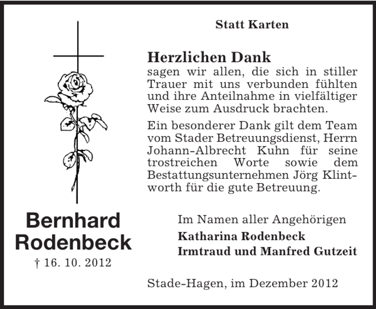 <p>Statt Karten</p><p>Herzlichen Dank<br />sagen wir allen, die sich in stiller<br />Trauer mit uns verbunden fühlten<br />und ihre Anteilnahme in vielfältiger<br />Weise zum Ausdruck brachten.<br />Ein besonderer Dank gilt dem Team<br />vom Stader Betreuungsdienst, Herrn<br />Johann-Albrecht Kuhn für seine<br />trostreichen Worte sowie dem<br />Bestattungsunternehmen Jörg Klintworth für die gute Betreuung.</p><p>Bernhard<br />Rodenbeck</p><p>Im Namen aller Angehörigen<br />Katharina Rodenbeck<br />Irmtraud und Manfred Gutzeit</p><p>† 16. 10. 2012<br />Stade-Hagen, im Dezember 2012</p>