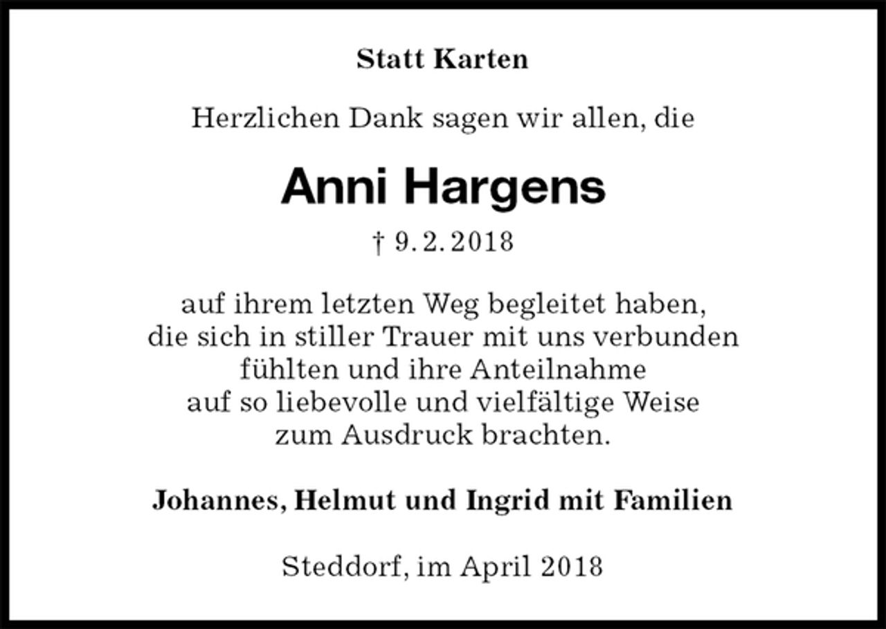 <p>Statt Karten<br />Herzlichen Dank sagen wir allen, die<br />Anni Hargens<br />† 9. 2. 2018<br />auf ihrem letzten Weg begleitet haben,<br />die sich in stiller Trauer mit uns verbunden<br />fühlten und ihre Anteilnahme<br />auf so liebevolle und vielfältige Weise<br />zum Ausdruck brachten.<br />Johannes, Helmut und Ingrid mit Familien<br />Steddorf, im April 2018</p>