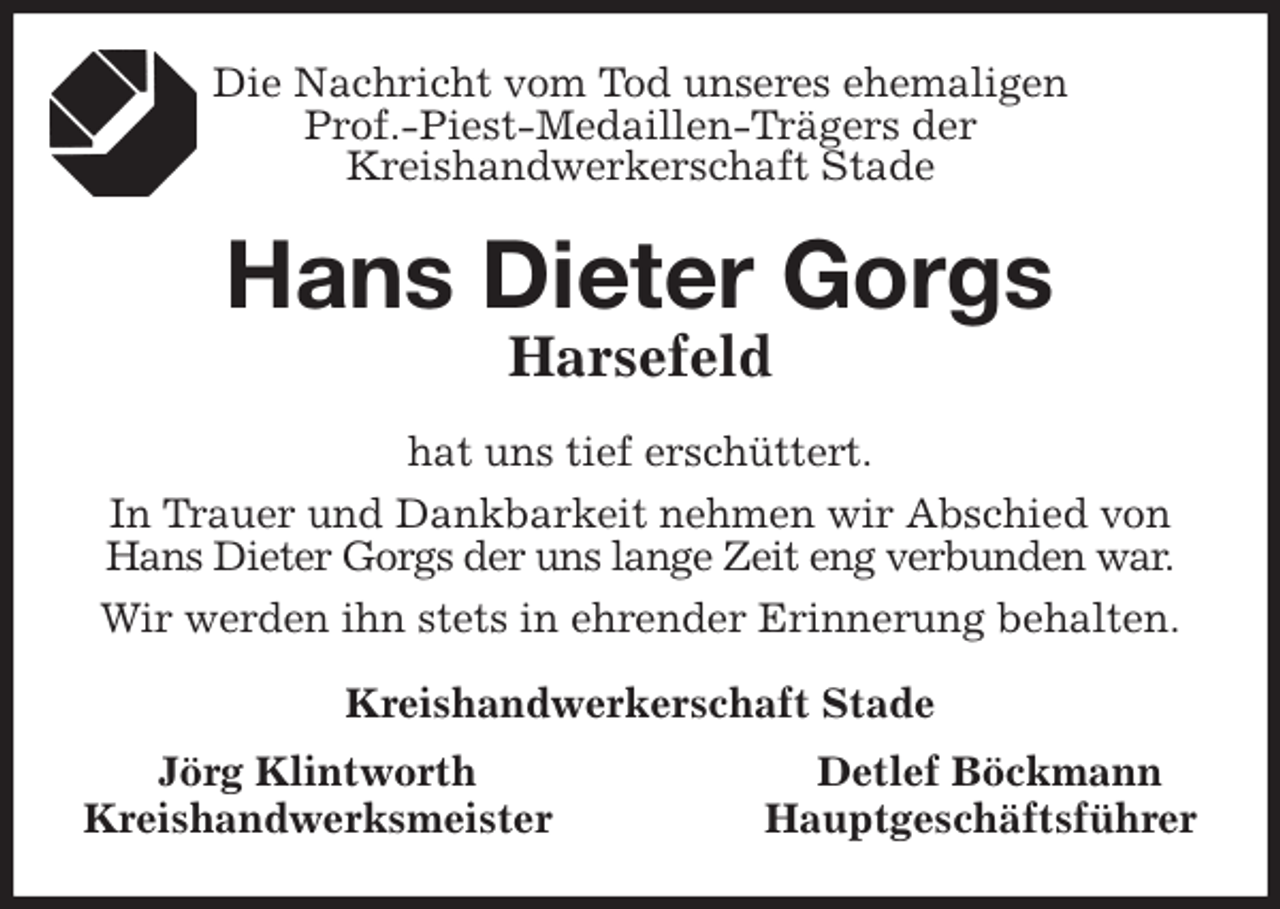 <p>Die Nachricht vom Tod unseres ehemaligen<br />Prof.-Piest-Medaillen-Trägers der<br />Kreishandwerkerschaft Stade<br />Hans Dieter Gorgs<br />Harsefeld<br />hat uns tief erschüttert.<br />In Trauer und Dankbarkeit nehmen wir Abschied von Hans Dieter Gorgs der uns lange Zeit eng verbunden war.<br />Wir werden ihn stets in ehrender Erinnerung behalten.<br />Kreishandwerkerschaft Stade<br />Jörg Klintworth Detlef Böckmann<br />Kreishandwerksmeister Hauptgeschäftsführer</p>