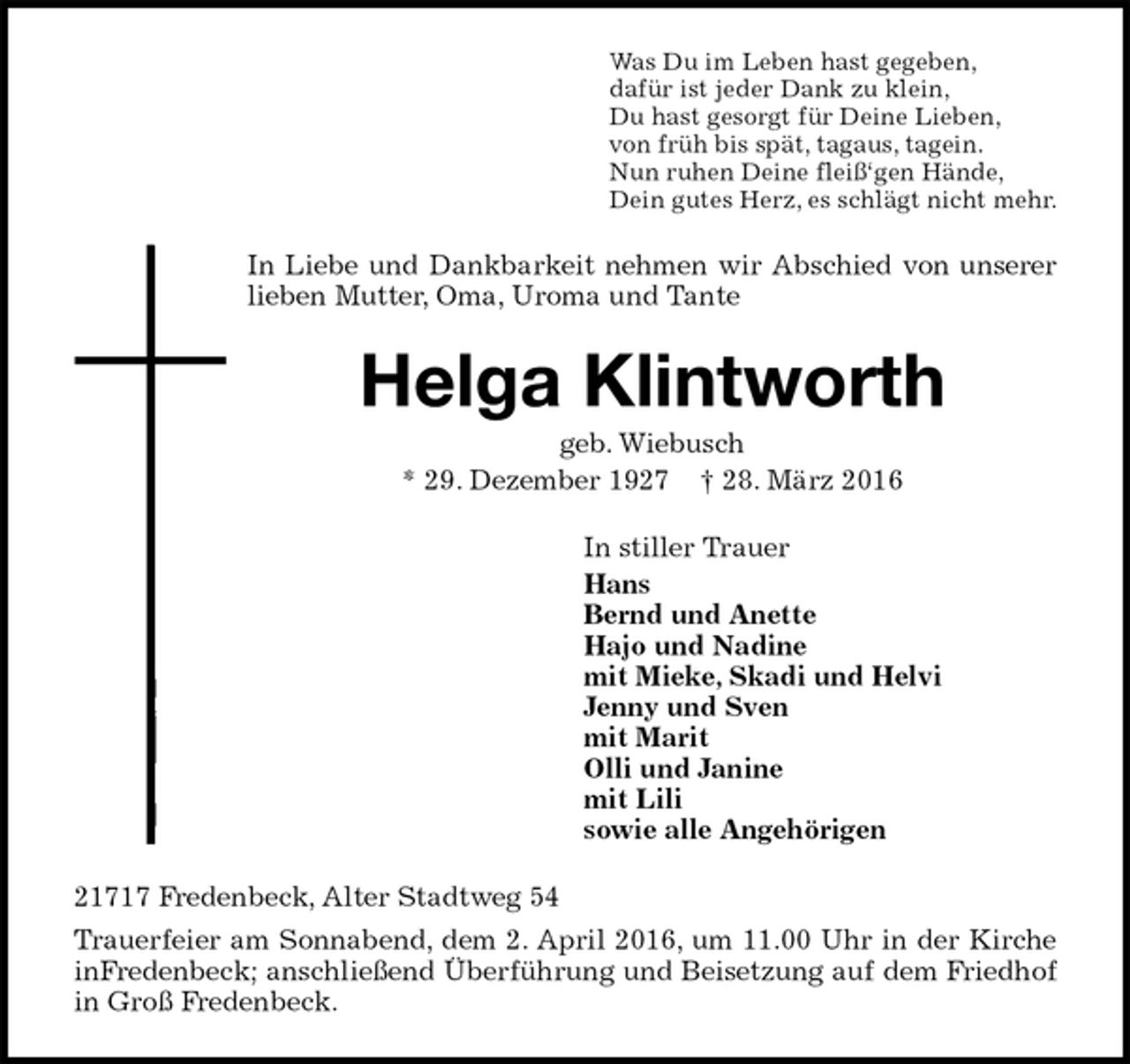 <p>Was Du im Leben hast gegeben,<br />dafür ist jeder Dank zu klein,<br />Du hast gesorgt für Deine Lieben,<br />von früh bis spät, tagaus, tagein.<br />Nun ruhen Deine fleiß‘gen Hände,<br />Dein gutes Herz, es schlägt nicht mehr.<br />In Liebe und Dankbarkeit nehmen wir Abschied von unserer lieben Mutter, Oma, Uroma und Tante<br />Helga Klintworth<br />geb. Wiebusch<br />* 29. Dezember 1927 † 28. März 2016<br />In stiller Trauer<br />Hans<br />Bernd und Anette<br />Hajo und Nadine<br />mit Mieke, Skadi und Helvi<br />Jenny und Sven<br />mit Marit<br />Olli und Janine<br />mit Lili<br />sowie alle Angehörigen<br />21717 Fredenbeck, Alter Stadtweg 54<br />Trauerfeier am Sonnabend, dem 2. April 2016, um 11.00 Uhr in der Kirche inFredenbeck; anschließend Überführung und Beisetzung auf dem Friedhof in Groß Fredenbeck.</p>