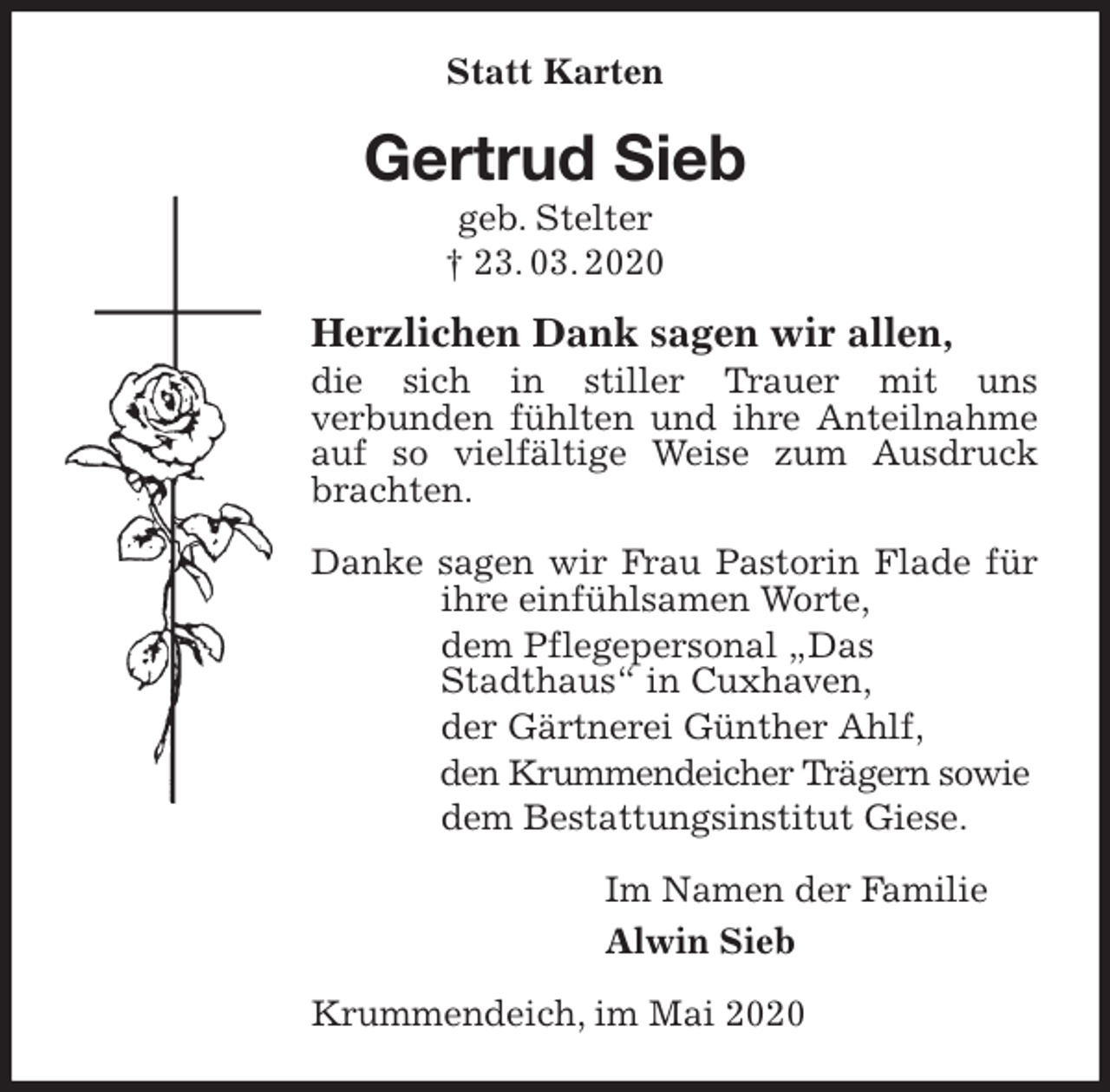 <p>Statt Karten<br />Gertrud Sieb<br />geb. Stelter<br />† 23. 03. 2020<br />Herzlichen Dank sagen wir allen,<br />die sich in stiller Trauer mit uns<br />verbunden fühlten und ihre Anteilnahme<br />auf so vielfältige Weise zum Ausdruck brachten.</p>
<p>Danke sagen wir Frau Pastorin Flade für ihre einfühlsamen Worte,<br />dem Pflegepersonal „Das<br />Stadthaus“ in Cuxhaven,<br />der Gärtnerei Günther Ahlf,<br />den Krummendeicher Trägern sowie<br />dem Bestattungsinstitut Giese.<br />Im Namen der Familie<br />Alwin Sieb<br />Krummendeich, im Mai 2020</p>