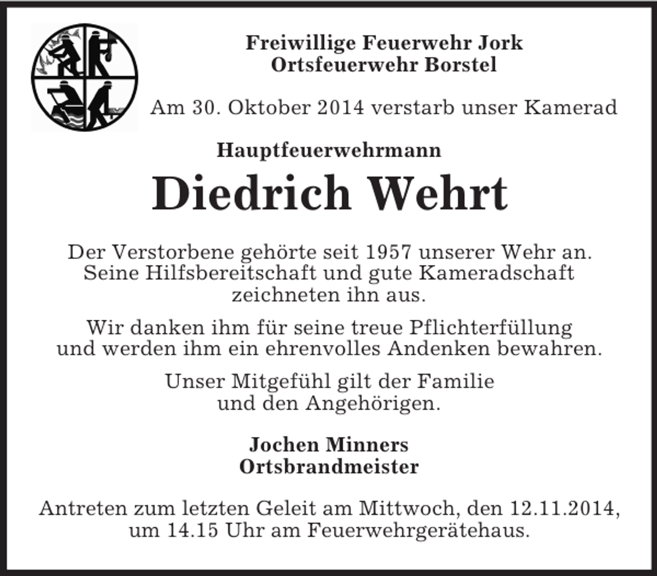 <p>Freiwillige Feuerwehr Jork<br />Ortsfeuerwehr Borstel</p><p>Am 30. Oktober 2014 verstarb unser Kamerad<br />Hauptfeuerwehrmann<br />Diedrich Wehrt<br />Der Verstorbene gehörte seit 1957 unserer Wehr an.<br />Seine Hilfsbereitschaft und gute Kameradschaft<br />zeichneten ihn aus.<br />Wir danken ihm für seine treue Pflichterfüllung<br />und werden ihm ein ehrenvolles Andenken bewahren.<br />Unser Mitgefühl gilt der Familie<br />und den Angehörigen.<br />Jochen Minners<br />Ortsbrandmeister<br />Antreten zum letzten Geleit am Mittwoch, den 12.11.2014,<br />um 14.15 Uhr am Feuerwehrgerätehaus.</p>