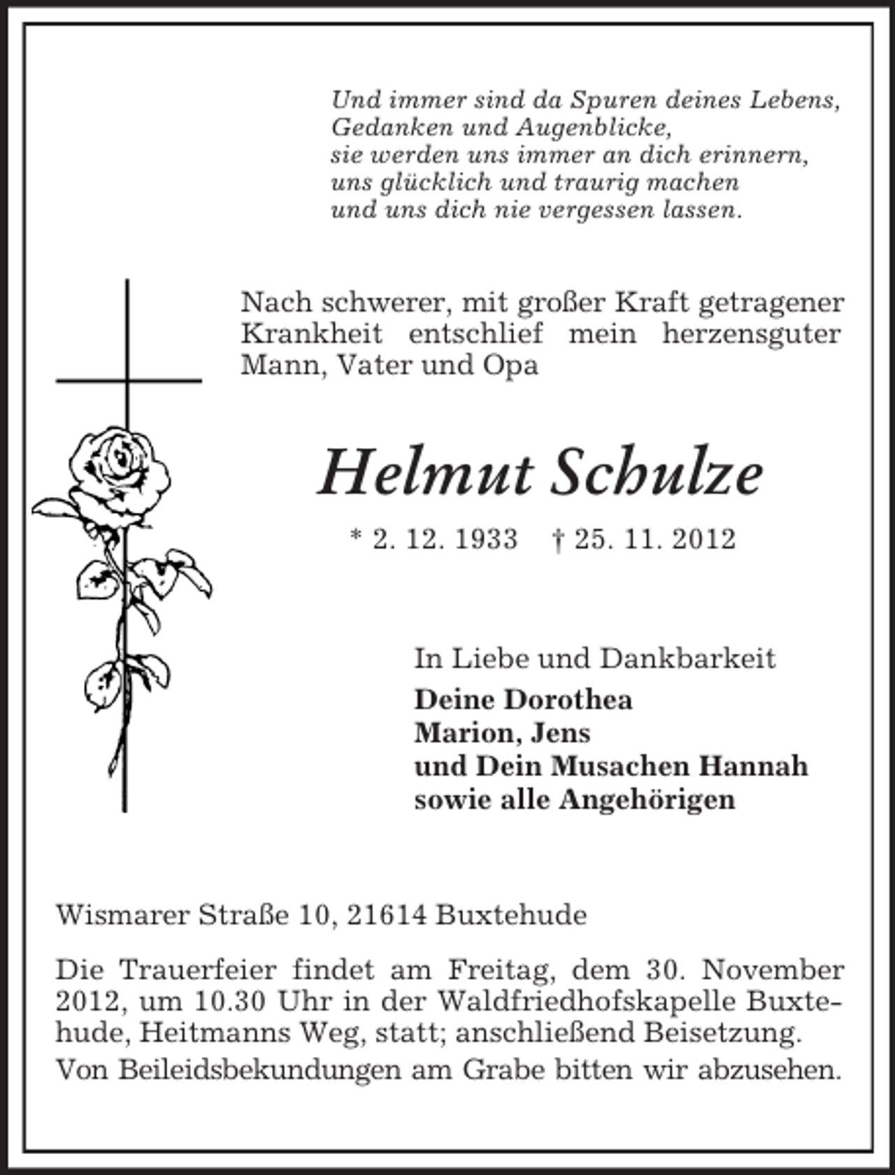 <p>Und immer sind da Spuren deines Lebens,<br />Gedanken und Augenblicke,<br />sie werden uns immer an dich erinnern,<br />uns glücklich und traurig machen<br />und uns dich nie vergessen lassen.</p><p>Nach schwerer, mit großer Kraft getragener<br />Krankheit entschlief mein herzensguter<br />Mann, Vater und Opa</p><p>Helmut Schulze<br />* 2. 12. 1933</p><p>† 25. 11. 2012</p><p>In Liebe und Dankbarkeit<br />Deine Dorothea<br />Marion, Jens<br />und Dein Musachen Hannah<br />sowie alle Angehörigen</p><p>Wismarer Straße 10, 21614 Buxtehude<br />Die Trauerfeier findet am Freitag, dem 30. November<br />2012, um 10.30 Uhr in der Waldfriedhofskapelle Buxtehude, Heitmanns Weg, statt; anschließend Beisetzung.<br />Von Beileidsbekundungen am Grabe bitten wir abzusehen.</p>