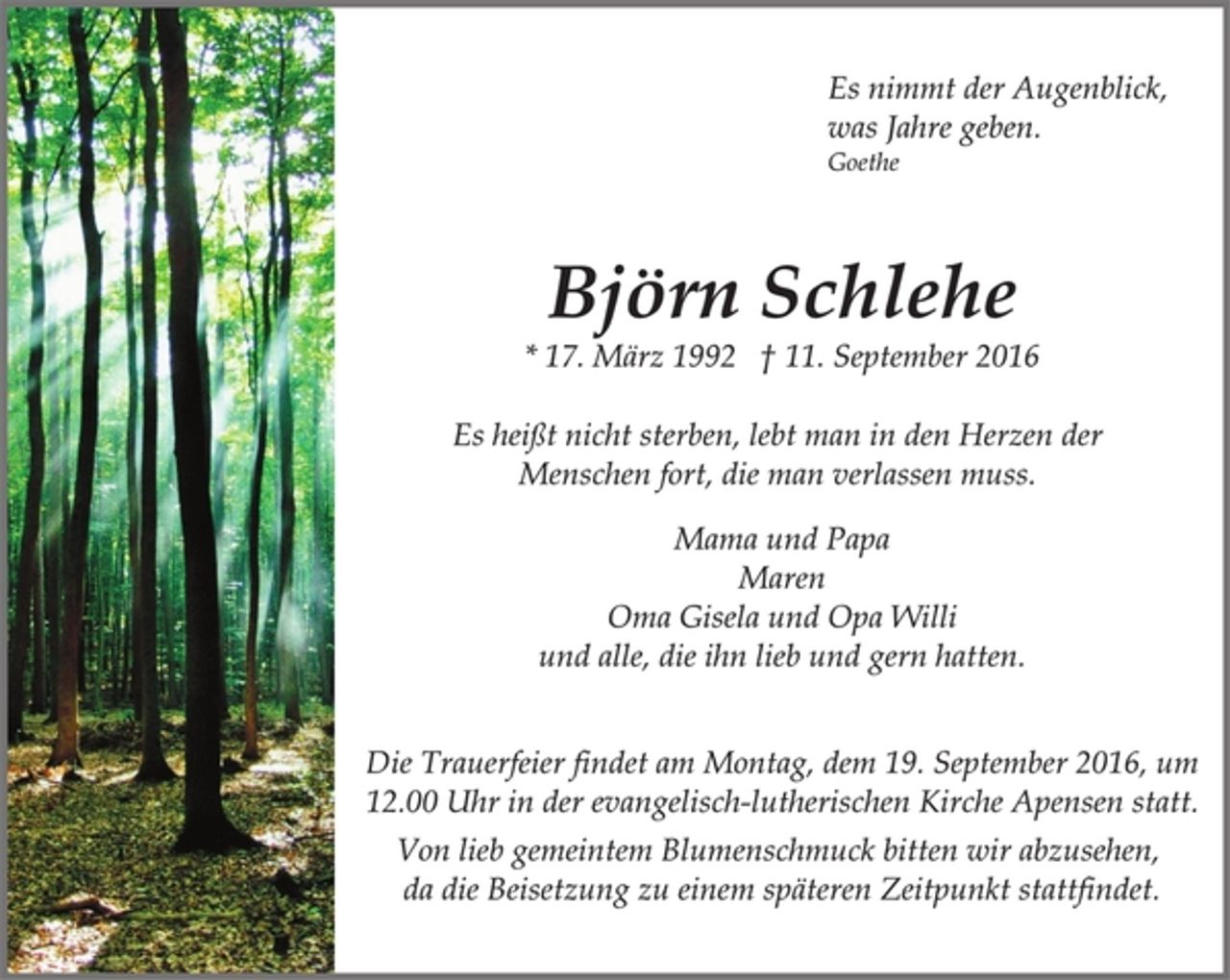 <p>Es nimmt der Augenblick,<br />was Jahre geben.<br />Goethe<br />Björn Schlehe<br />* 17. März 1992 † 11. September 2016<br />Es heißt nicht sterben, lebt man in den Herzen der<br />Menschen fort, die man verlassen muss.<br />Mama und Papa<br />Maren<br />Oma Gisela und Opa Willi<br />und alle, die ihn lieb und gern hatten.<br />Die Trauerfeier findet am Montag, dem 19. September 2016, um<br />12.00 Uhr in der evangelisch-lutherischen Kirche Apensen statt.<br />Von lieb gemeintem Blumenschmuck bitten wir abzusehen,<br />da die Beisetzung zu einem späteren Zeitpunkt stattfindet.</p>
