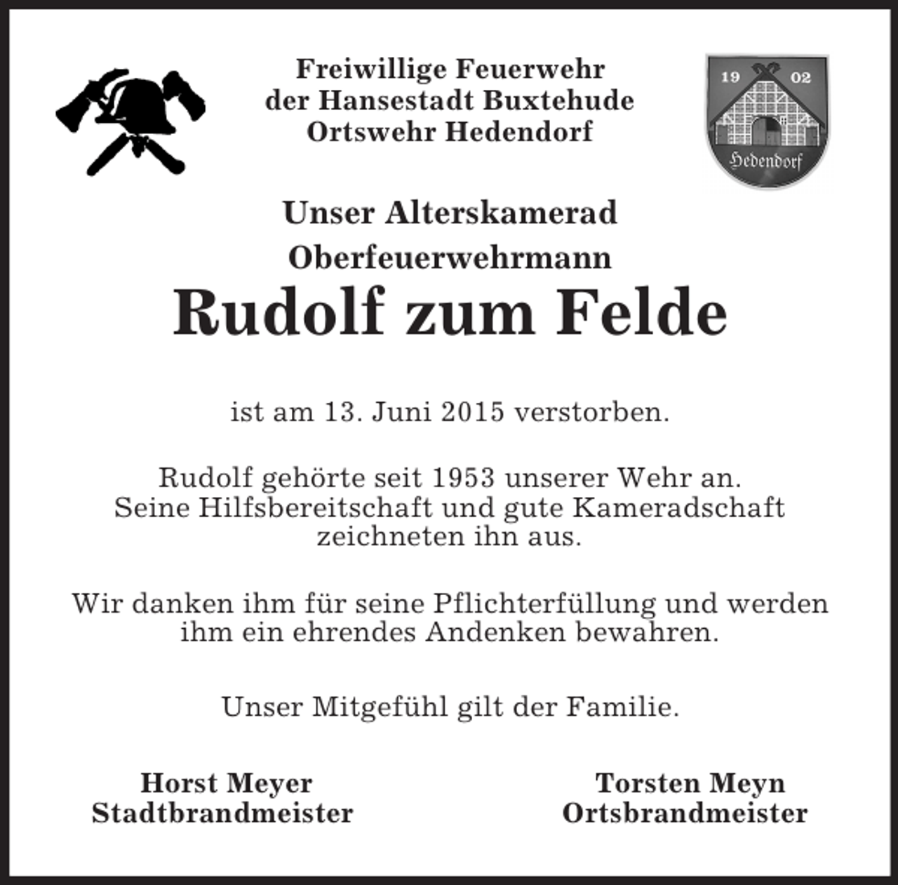 <p>Freiwillige Feuerwehr<br />der Hansestadt Buxtehude<br />Ortswehr Hedendorf<br />Unser Alterskamerad<br />Oberfeuerwehrmann<br />Rudolf zum Felde<br />ist am 13. Juni 2015 verstorben.<br />Rudolf gehörte seit 1953 unserer Wehr an.<br />Seine Hilfsbereitschaft und gute Kameradschaft<br />zeichneten ihn aus.<br />Wir danken ihm für seine Pflichterfüllung und werden ihm ein ehrendes Andenken bewahren.<br />Unser Mitgefühl gilt der Familie.<br />Horst Meyer Torsten Meyn<br />Stadtbrandmeister Ortsbrandmeister</p>