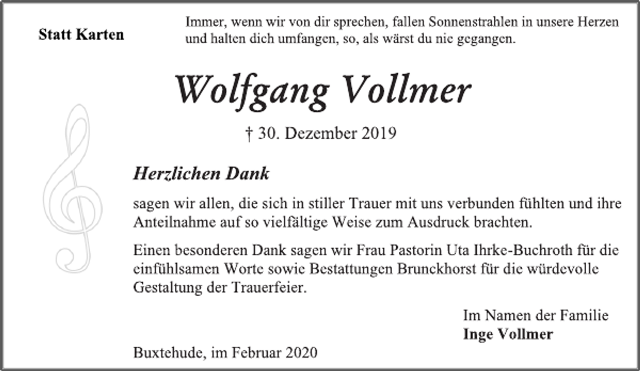 <p>Statt Karten<br />Immer, wenn wir von dir sprechen, fallen Sonnenstrahlen in unsere Herzen und halten dich umfangen, so, als wärst du nie gegangen.<br />Wolfgang Vollmer<br />† 30. Dezember 2019<br />Herzlichen Dank<br />sagen wir allen, die sich in stiller Trauer mit uns verbunden fühlten und ihre Anteilnahme auf so vielfältige Weise zum Ausdruck brachten.<br />Einen besonderen Dank sagen wir Frau Pastorin Uta Ihrke-Buchroth für die einfühlsamen Worte sowie Bestattungen Brunckhorst für die würdevolle Gestaltung der Trauerfeier.<br />Im Namen der Familie<br />Inge Vollmer<br />Buxtehude, im Februar 2020</p>