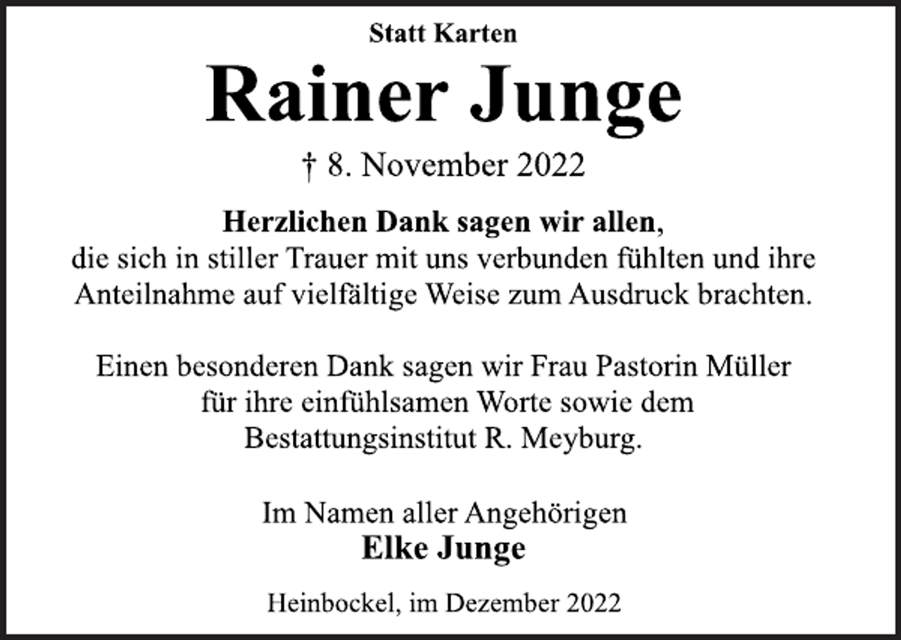 <p>Statt Karten<br />Rainer Junge<br />† 8. November 2022<br />Herzlichen Dank sagen wir allen,<br />die sich in stiller Trauer mit uns verbunden fühlten und ihre<br />Anteilnahme auf vielfältige Weise zum Ausdruck brachten.<br />Einen besonderen Dank sagen wir Frau Pastorin Müller<br />für ihre einfühlsamen Worte sowie dem<br />Bestattungsinstitut R. Meyburg.<br />Im Namen aller Angehörigen<br />Elke Junge<br />Heinbockel, im Dezember 2022</p>