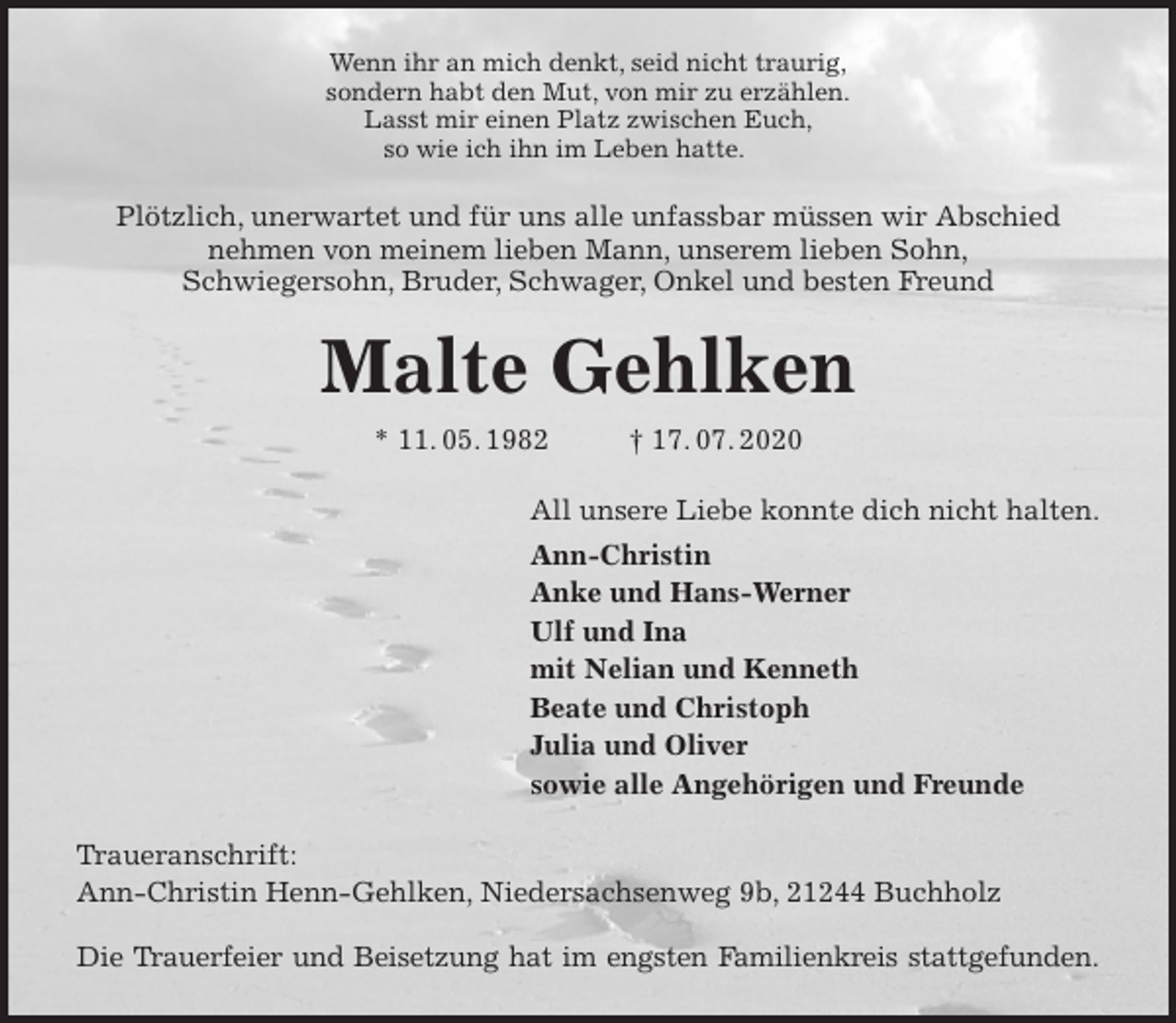 <p>Wenn ihr an mich denkt, seid nicht traurig,<br />sondern habt den Mut, von mir zu erzählen.<br />Lasst mir einen Platz zwischen Euch,<br />so wie ich ihn im Leben hatte.<br />Plötzlich, unerwartet und für uns alle unfassbar müssen wir Abschied<br />nehmen von meinem lieben Mann, unserem lieben Sohn,<br />Schwiegersohn, Bruder, Schwager, Onkel und besten Freund<br />Malte Gehlken<br />* 11. 05. 1982 † 17. 07. 2020<br />All unsere Liebe konnte dich nicht halten.<br />Ann-Christin<br />Anke und Hans-Werner<br />Ulf und Ina<br />mit Nelian und Kenneth<br />Beate und Christoph<br />Julia und Oliver<br />sowie alle Angehörigen und Freunde<br />Traueranschrift:<br />Ann-Christin Henn-Gehlken, Niedersachsenweg 9b, 21244 Buchholz</p>
<p>Die Trauerfeier und Beisetzung hat im engsten Familienkreis stattgefunden.</p>