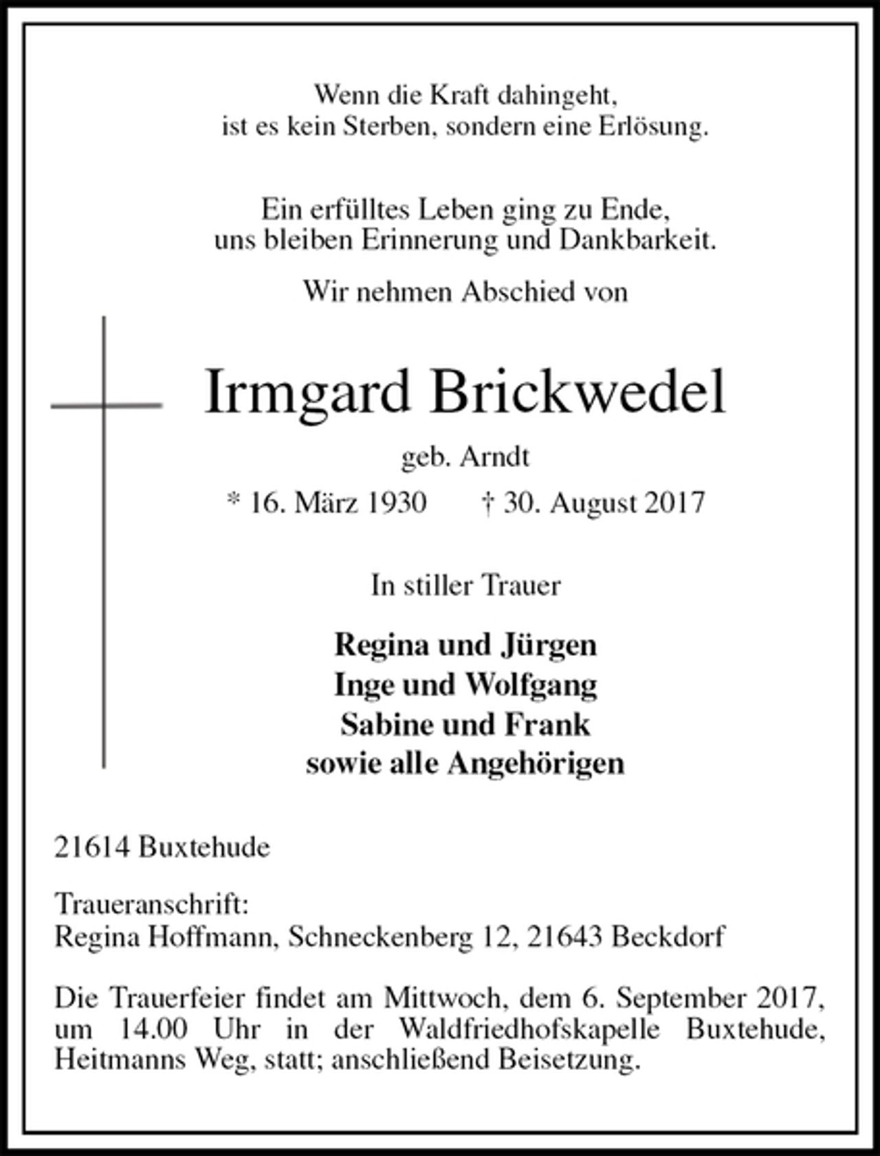 <p>Wenn die Kraft dahingeht,<br />ist es kein Sterben, sondern eine Erlösung.<br />Ein erfülltes Leben ging zu Ende,<br />uns bleiben Erinnerung und Dankbarkeit.<br />Wir nehmen Abschied von<br />Irmgard Brickwedel<br />geb. Arndt<br />* 16. März 1930 † 30. August 2017<br />In stiller Trauer</p>
<p>Regina und Jürgen<br />Inge und Wolfgang<br />Sabine und Frank<br />sowie alle Angehörigen<br />21614 Buxtehude</p>
<p>Traueranschrift:<br />Regina Hoffmann, Schneckenberg 12, 21643 Beckdorf</p>
<p>Die Trauerfeier findet am Mittwoch, dem 6. September 2017, um 14.00 Uhr in der Waldfriedhofskapelle Buxtehude,<br />Heitmanns Weg, statt; anschließend Beisetzung.</p>