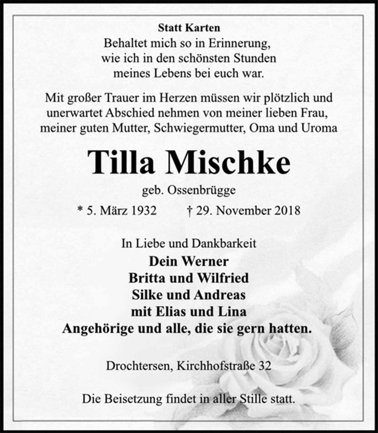 <p>Dein Werner<br />Britta und Wilfried<br />Silke und Andreas<br />mit Elias und Lina<br />Angehörige und alle, die sie gern hatten.<br />Behaltet mich so in Erinnerung,<br />wie ich in den schönsten Stunden<br />meines Lebens bei euch war.<br />Drochtersen, Kirchhofstraße 32<br />* 5. März 1932 † 29. November 2018<br />geb. Ossenbrügge<br />Tilla Mischke<br />Statt Karten<br />Mit großer Trauer im Herzen müssen wir plötzlich und<br />unerwartet Abschied nehmen von meiner lieben Frau,<br />meiner guten Mutter, Schwiegermutter, Oma und Uroma<br />Die Beisetzung findet in aller Stille statt.<br />In Liebe und Dankbarkeit</p>