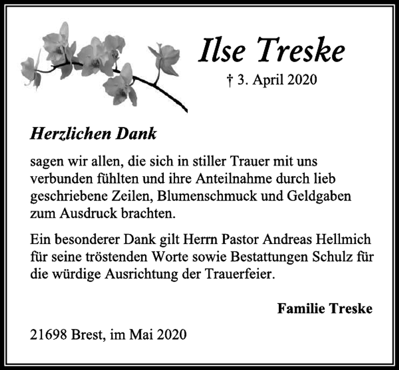 <p>Ilse Treske<br />† 3. April 2020<br />Herzlichen Dank<br />sagen wir allen, die sich in stiller Trauer mit uns verbunden fühlten und ihre Anteilnahme durch lieb geschriebene Zeilen, Blumenschmuck und Geldgaben zum Ausdruck brachten.<br />Ein besonderer Dank gilt Herrn Pastor Andreas Hellmich für seine tröstenden Worte sowie Bestattungen Schulz für die würdige Ausrichtung der Trauerfeier.<br />Familie Treske<br />21698 Brest, im Mai 2020</p>