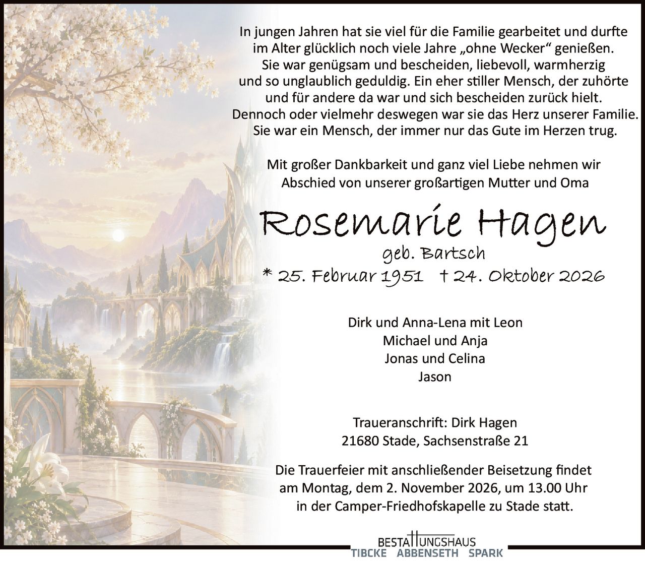 <p>Mit großer Dankbarkeit und ganz viel Liebe nehmen wir Abschied von unserer großartigen Mutter und Oma</p>

<p><strong>Rosemarie Hagen</strong><br/>geb. Bartsch<br/>* 25. Februar 1951  † 24. Oktober 2026</p>

<p>In jungen Jahren hat sie viel für die Familie gearbeitet und durfte im Alter glücklich noch viele Jahre „ohne Wecker" genießen. Sie war genügsam und bescheiden, liebevoll, warmherzig und so unglaublich geduldig. Ein eher stiller Mensch, der zuhörte und für andere da war und sich bescheiden zurück hielt. Dennoch oder vielmehr deswegen war sie das Herz unserer Familie. Sie war ein Mensch, der immer nur das Gute im Herzen trug.</p>

<p>Dirk und Anna-Lena mit Leon<br/>Michael und Anja<br/>Jonas und Celina<br/>Jason</p>

<p><strong>Traueranschrift:</strong> Dirk Hagen<br/>21680 Stade, Sachsenstraße 21</p>

<p>Die Trauerfeier mit anschließender Beisetzung findet am Montag, dem 2. November 2026, um 13.00 Uhr in der Camper-Friedhofskapelle zu Stade statt.</p>