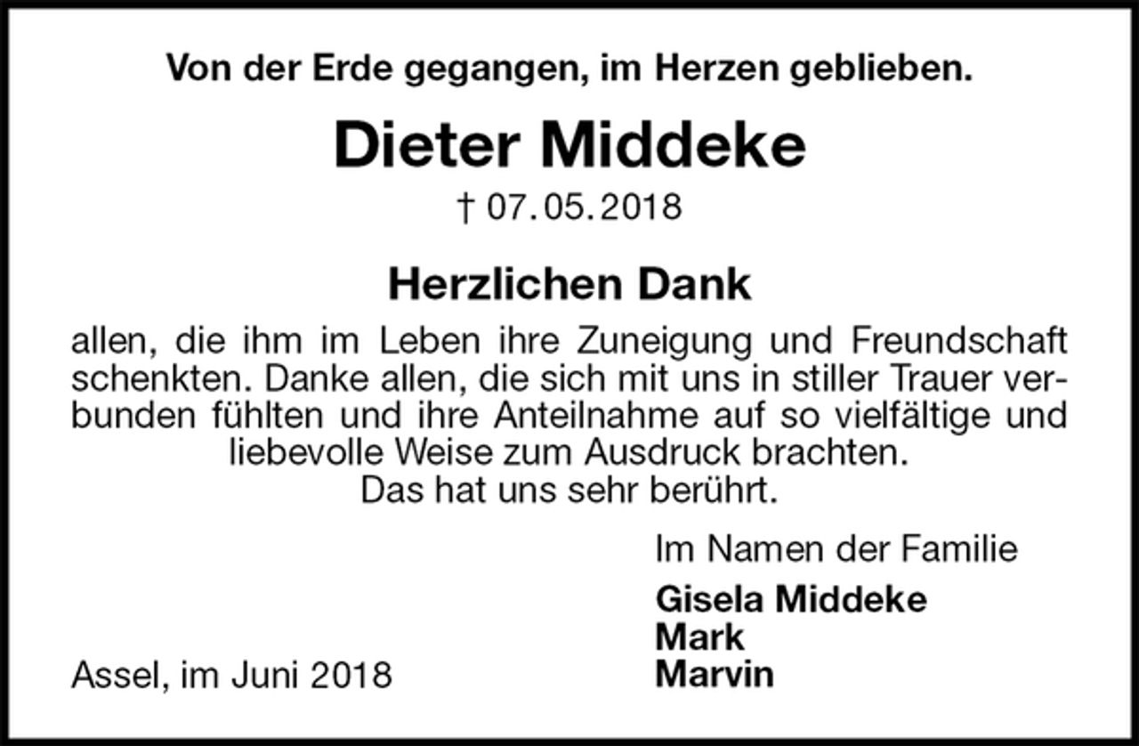 <p>Von der Erde gegangen, im Herzen geblieben.<br />Dieter Middeke<br />† 07. 05. 2018<br />Herzlichen Dank<br />allen, die ihm im Leben ihre Zuneigung und Freundschaft schenkten. Danke allen, die sich mit uns in stiller Trauer verbunden fühlten und ihre Anteilnahme auf so vielfältige und liebevolle Weise zum Ausdruck brachten.<br />Das hat uns sehr berührt.</p><p>Assel, im Juni 2018<br />Im Namen der Familie<br />Gisela Middeke<br />Mark<br />Marvin</p>