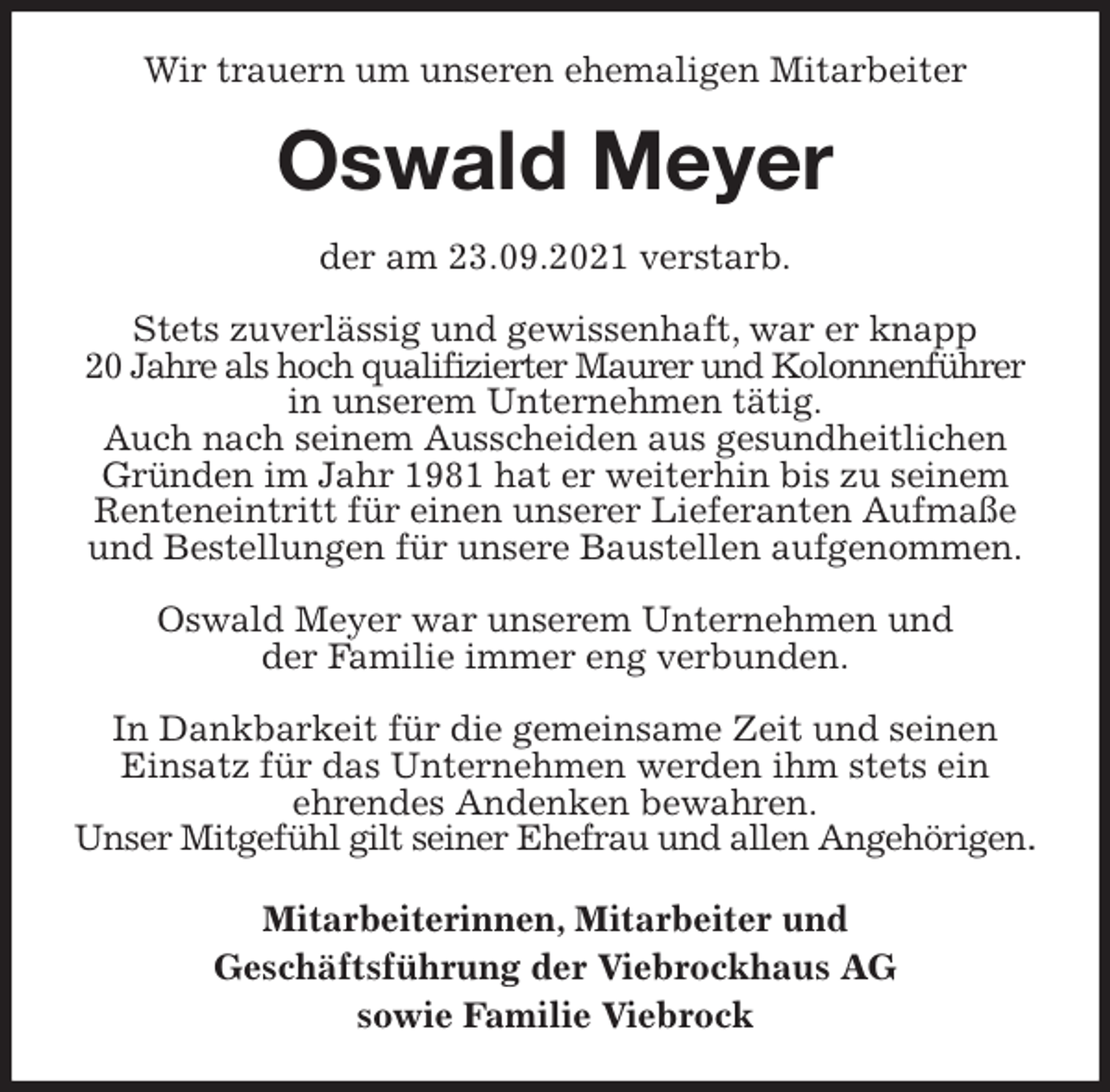 <p>Wir trauern um unseren ehemaligen Mitarbeiter<br />Oswald Meyer<br />der am 23.09.2021 verstarb.</p>
<p>Stets zuverlässig und gewissenhaft, war er knapp<br />20 Jahre als hoch qualifizierter Maurer und Kolonnenführer in unserem Unternehmen tätig.<br />Auch nach seinem Ausscheiden aus gesundheitlichen Gründen im Jahr 1981 hat er weiterhin bis zu seinem Renteneintritt für einen unserer Lieferanten Aufmaße und Bestellungen für unsere Baustellen aufgenommen.</p>
<p>Oswald Meyer war unserem Unternehmen und<br />der Familie immer eng verbunden.</p>
<p>In Dankbarkeit für die gemeinsame Zeit und seinen Einsatz für das Unternehmen werden ihm stets ein<br />ehrendes Andenken bewahren.<br />Unser Mitgefühl gilt seiner Ehefrau und allen Angehörigen.<br />Mitarbeiterinnen, Mitarbeiter und<br />Geschäftsführung der Viebrockhaus AG<br />sowie Familie Viebrock</p>