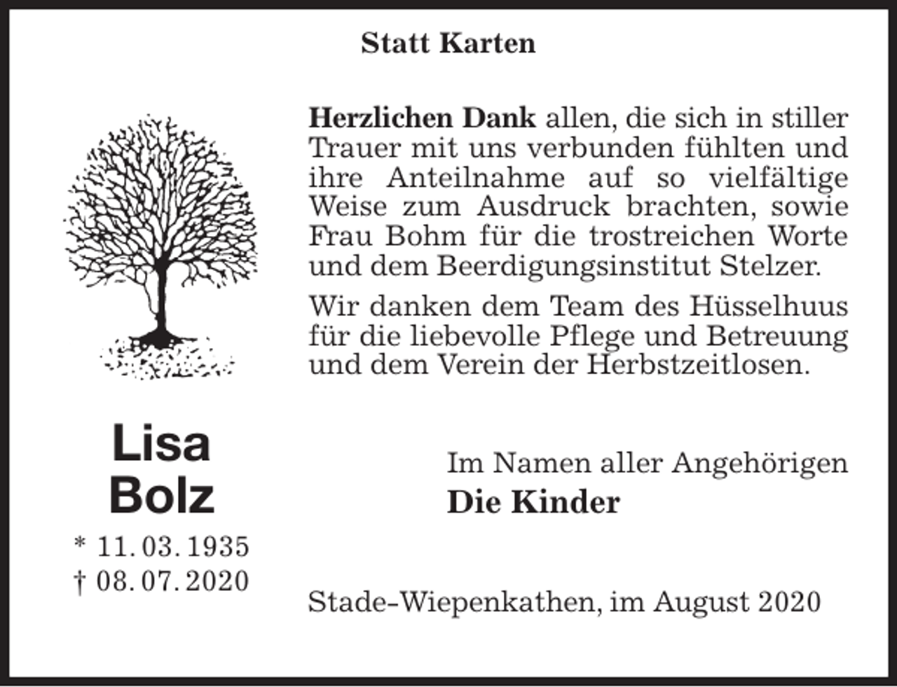 <p>Herzlichen Dank allen, die sich in stiller<br />Trauer mit uns verbunden fühlten und ihre Anteilnahme auf so vielfältige Weise zum Ausdruck brachten, sowie Frau Bohm für die trostreichen Worte und dem Beerdigungsinstitut Stelzer.<br />Wir danken dem Team des Hüsselhuus<br />für die liebevolle Pflege und Betreuung<br />und dem Verein der Herbstzeitlosen.<br />Im Namen aller Angehörigen<br />Die Kinder<br />Stade-Wiepenkathen, im August 2020<br />Lisa<br />Bolz<br />* 11. 03. 1935<br />† 08. 07. 2020<br />Statt Karten</p>