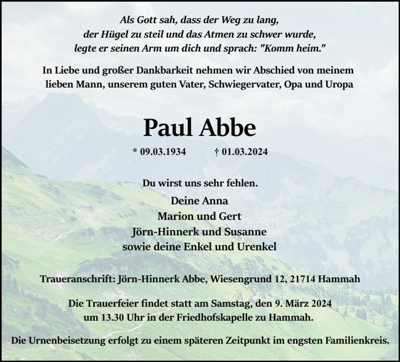 <p>Als Gott sah, dass der Weg zu lang,<br />der Hügel zu steil und das Atmen zu schwer wurde,<br />legte er seinen Arm um dich und sprach: "Komm heim."<br />In Liebe und großer Dankbarkeit nehmen wir Abschied von meinem<br />lieben Mann, unserem guten Vater, Schwiegervater, Opa und Uropa</p><p>Paul Abbe</p><p>* 09.03.1934</p><p>† 01.03.2024</p><p>Du wirst uns sehr fehlen.</p><p>Deine Anna<br />Marion und Gert<br />Jörn­Hinnerk und Susanne<br />sowie deine Enkel und Urenkel<br />Traueranschrift: Jörn­Hinnerk Abbe, Wiesengrund 12, 21714 Hammah<br />Die Trauerfeier ﬁndet statt am Samstag, den 9. März 2024<br />um 13.30 Uhr in der Friedhofskapelle zu Hammah.<br />Die Urnenbeisetzung erfolgt zu einem späteren Zeitpunkt im engsten Familienkreis.</p>
