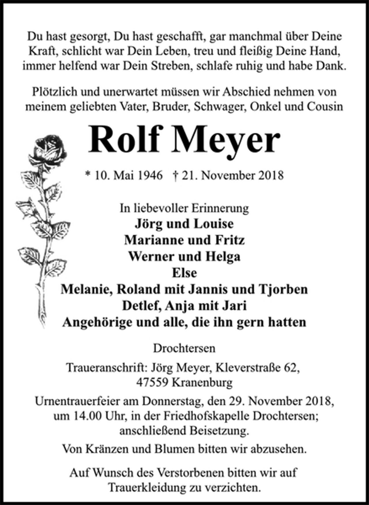 <p>Du hast gesorgt, Du hast geschafft, gar manchmal über Deine<br />Kraft, schlicht war Dein Leben, treu und fleißig Deine Hand,<br />immer helfend war Dein Streben, schlafe ruhig und habe Dank.<br />Plötzlich und unerwartet müssen wir Abschied nehmen von<br />meinem geliebten Vater, Bruder, Schwager, Onkel und Cousin<br />Rolf Meyer<br />* 10. Mai 1946 † 21. November 2018<br />In liebevoller Erinnerung<br />Jörg und Louise<br />Marianne und Fritz<br />Werner und Helga<br />Else<br />Melanie, Roland mit Jannis und Tjorben<br />Detlef, Anja mit Jari<br />Angehörige und alle, die ihn gern hatten<br />Drochtersen<br />Traueranschrift: Jörg Meyer, Kleverstraße 62,<br />47559 Kranenburg<br />Urnentrauerfeier am Donnerstag, den 29. November 2018,<br />um 14.00 Uhr, in der Friedhofskapelle Drochtersen;<br />anschließend Beisetzung.<br />Von Kränzen und Blumen bitten wir abzusehen.<br />Auf Wunsch des Verstorbenen bitten wir auf<br />Trauerkleidung zu verzichten.</p>
