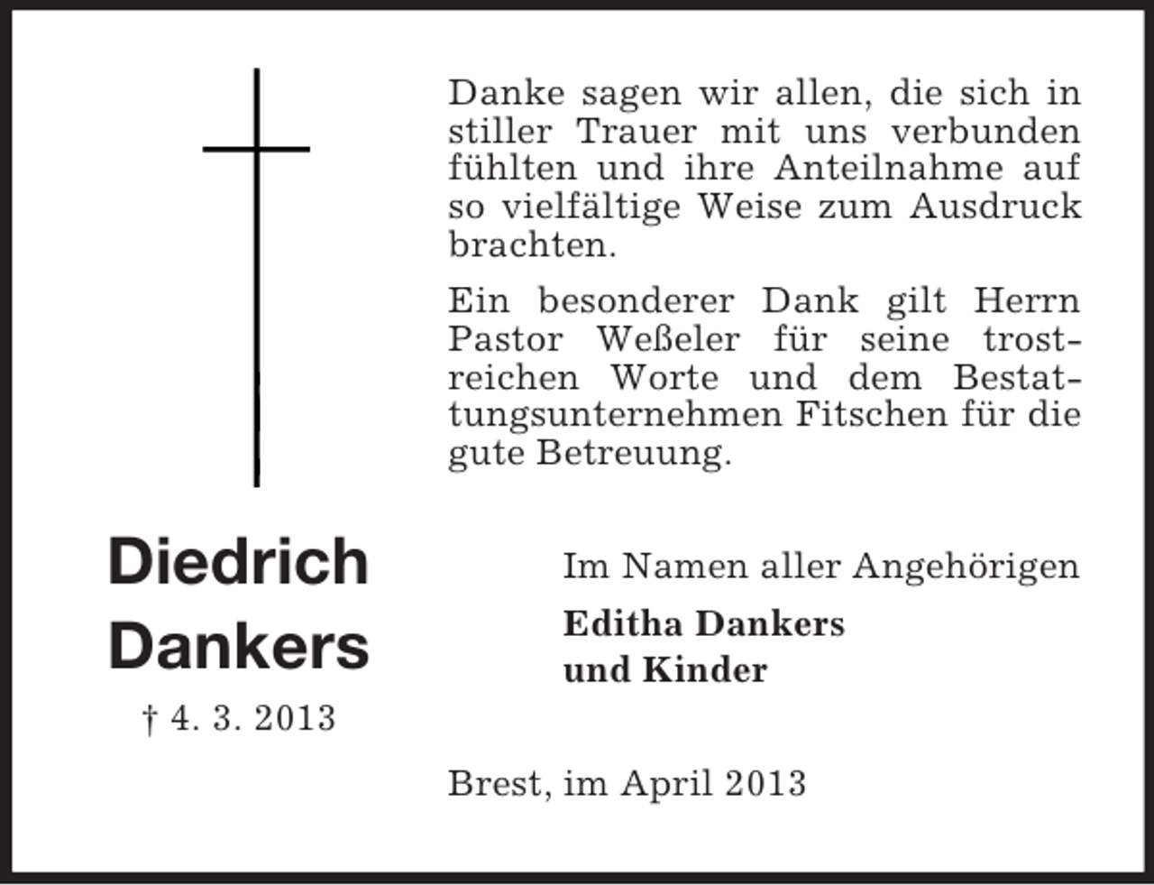 <p>Danke sagen wir allen, die sich in<br />stiller Trauer mit uns verbunden<br />fühlten und ihre Anteilnahme auf<br />so vielfältige Weise zum Ausdruck<br />brachten.<br />Ein besonderer Dank gilt Herrn<br />Pastor Weßeler für seine trostreichen Worte und dem Bestattungsunternehmen Fitschen für die<br />gute Betreuung.</p><p>Diedrich<br />Dankers</p><p>Im Namen aller Angehörigen<br />Editha Dankers<br />und Kinder</p><p>† 4. 3. 2013<br />Brest, im April 2013</p>