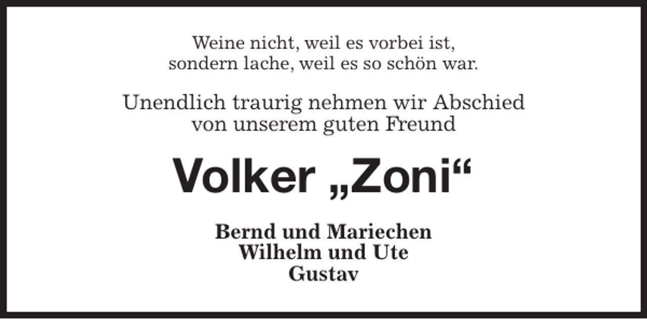 <p>Weine nicht, weil es vorbei ist,<br />sondern lache, weil es so schön war.<br />Unendlich traurig nehmen wir Abschied<br />von unserem guten Freund<br />Volker „Zoni“<br />Bernd und Mariechen<br />Wilhelm und Ute<br />Gustav</p>