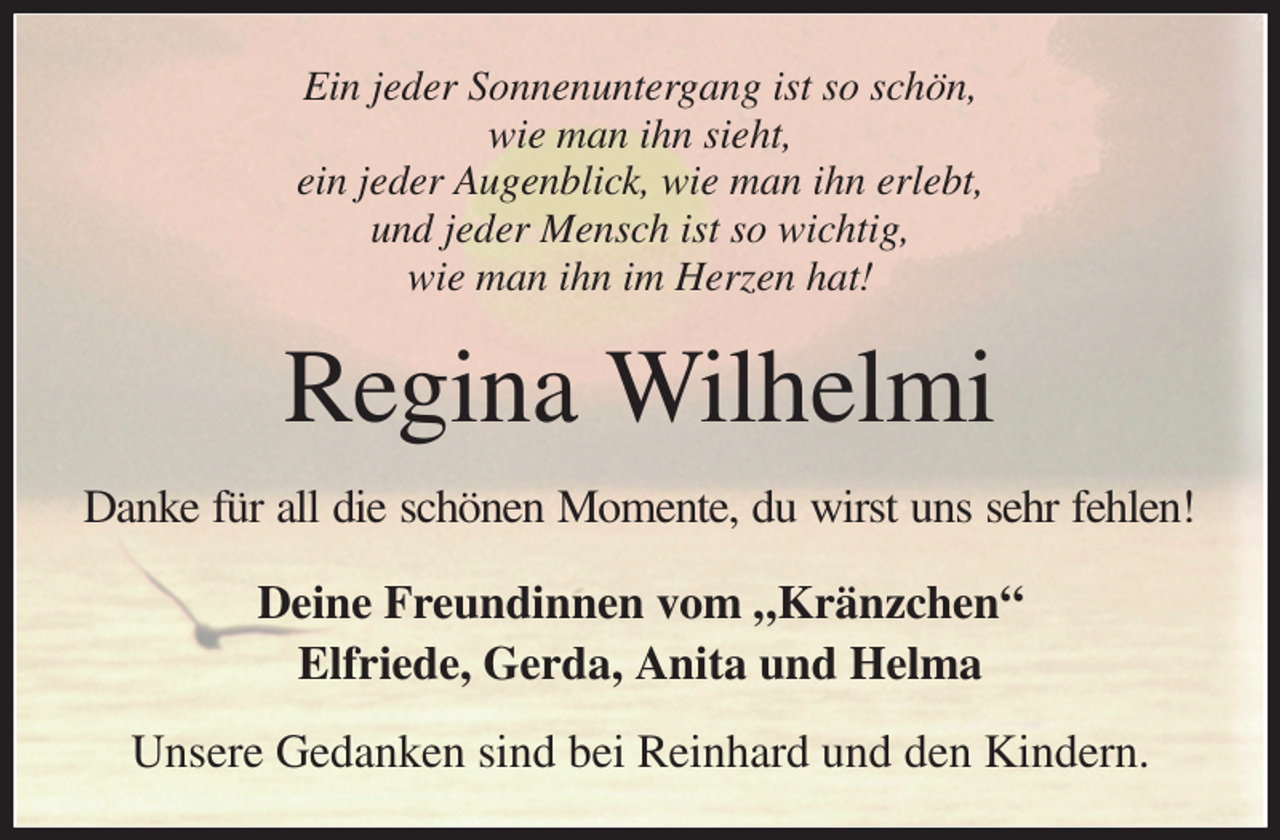 <p>Ein jeder Sonnenuntergang ist so schön,<br />wie man ihn sieht,<br />ein jeder Augenblick, wie man ihn erlebt,<br />und jeder Mensch ist so wichtig,<br />wie man ihn im Herzen hat!<br />Regina Wilhelmi<br />Danke für all die schönen Momente, du wirst uns sehr fehlen!<br />Deine Freundinnen vom „Kränzchen“<br />Elfriede, Gerda, Anita und Helma<br />Unsere Gedanken sind bei Reinhard und den Kindern.</p>