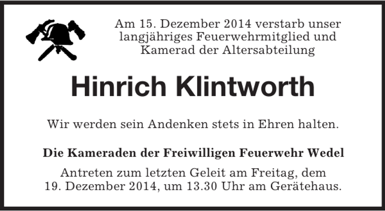 <p>Am 15. Dezember 2014 verstarb unser<br />langjähriges Feuerwehrmitglied und<br />Kamerad der Altersabteilung<br />Hinrich Klintworth<br />Wir werden sein Andenken stets in Ehren halten.<br />Die Kameraden der Freiwilligen Feuerwehr Wedel<br />Antreten zum letzten Geleit am Freitag, dem<br />19. Dezember 2014, um 13.30 Uhr am Gerätehaus.</p>