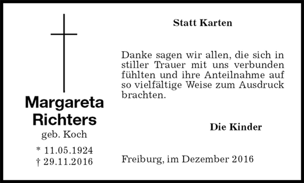 <p>Statt Karten<br />Danke sagen wir allen, die sich in stiller Trauer mit uns verbunden fühlten und ihre Anteilnahme auf so vielfältige Weise zum Ausdruck brachten.<br />Die Kinder<br />Freiburg, im Dezember 2016<br />Margareta<br />Richters<br />geb. Koch<br />* 11.05.1924<br />† 29.11.2016</p>