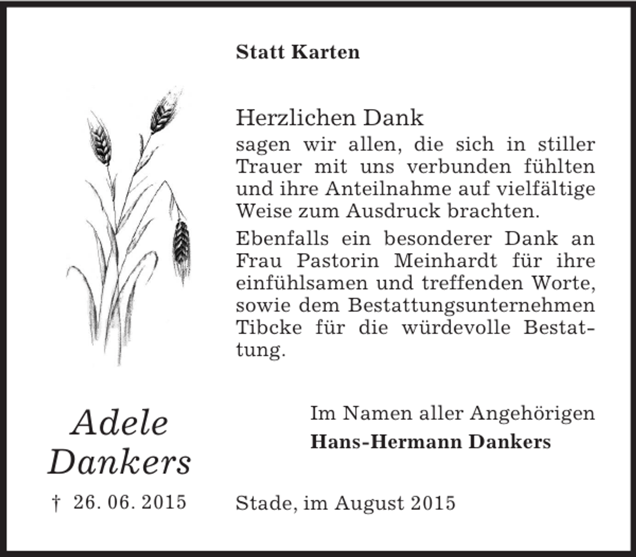 <p>Adele<br />Dankers<br />† 26. 06. 2015<br />Statt Karten<br />Herzlichen Dank<br />sagen wir allen, die sich in stiller Trauer mit uns verbunden fühlten und ihre Anteilnahme auf vielfältige Weise zum Ausdruck brachten.<br />Ebenfalls ein besonderer Dank an Frau Pastorin Meinhardt für ihre einfühlsamen und treffenden Worte, sowie dem Bestattungsunternehmen Tibcke für die würdevolle Bestattung.<br />Im Namen aller Angehörigen<br />Hans-Hermann Dankers<br />Stade, im August 2015</p>