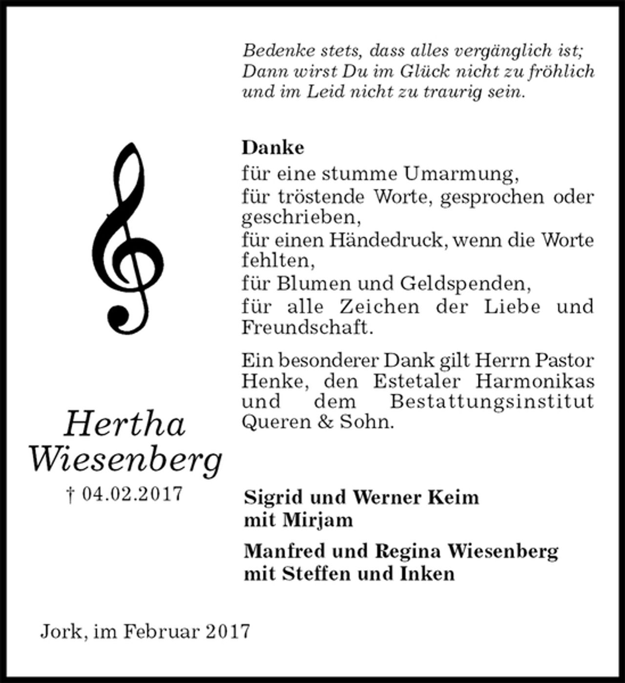 <p>Bedenke stets, dass alles vergänglich ist;<br />Dann wirst Du im Glück nicht zu fröhlich<br />und im Leid nicht zu traurig sein.<br />Danke<br />für eine stumme Umarmung,<br />für tröstende Worte, gesprochen oder geschrieben,<br />für einen Händedruck, wenn die Worte<br />fehlten,<br />für Blumen und Geldspenden,<br />für alle Zeichen der Liebe und Freundschaft.<br />Ein besonderer Dank gilt Herrn Pastor Henke, den Estetaler Harmonikas und dem Bestattungsinstitut<br />Queren &amp; Sohn.<br />Sigrid und Werner Keim<br />mit Mirjam<br />Manfred und Regina Wiesenberg<br />mit Steffen und Inken<br />Jork, im Februar 2017<br />Hertha<br />Wiesenberg<br />† 04.02.2017</p>