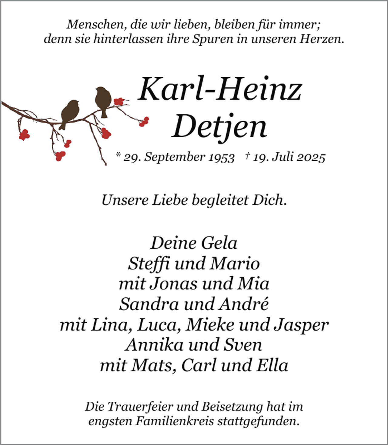 <p>Menschen, die wir lieben, bleiben für immer;<br />denn sie hinterlassen ihre Spuren in unseren Herzen.</p><p>Karl-Heinz<br />Detjen<br />* 29. September 1953 † 19. Juli 2025</p><p>Unsere Liebe begleitet Dich.</p><p>Deine Gela<br />Steffi und Mario<br />mit Jonas und Mia<br />Sandra und André<br />mit Lina, Luca, Mieke und Jasper<br />Annika und Sven<br />mit Mats, Carl und Ella<br />Die Trauerfeier und Beisetzung hat im<br />engsten Familienkreis stattgefunden.</p>