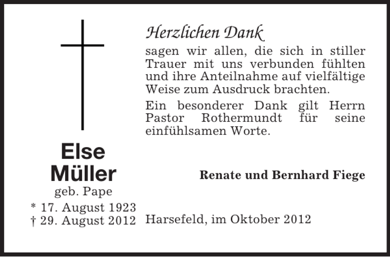<p>Herzlichen Dank<br />sagen wir allen, die sich in stiller<br />Trauer mit uns verbunden fühlten<br />und ihre Anteilnahme auf vielfältige<br />Weise zum Ausdruck brachten.<br />Ein besonderer Dank gilt Herrn<br />Pastor Rothermundt für seine<br />einfühlsamen Worte.</p><p>Else<br />Müller</p><p>Renate und Bernhard Fiege<br />geb. Pape<br />* 17. August 1923<br />† 29. August 2012 Harsefeld, im Oktober 2012</p>