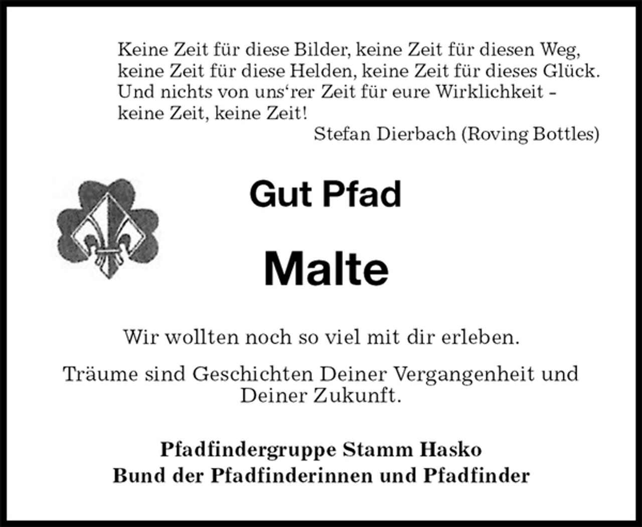 <p>Keine Zeit für diese Bilder, keine Zeit für diesen Weg,<br />keine Zeit für diese Helden, keine Zeit für dieses Glück.<br />Und nichts von uns‘rer Zeit für eure Wirklichkeit -<br />keine Zeit, keine Zeit!<br />Stefan Dierbach (Roving Bottles)<br />Gut Pfad<br />Malte<br />Wir wollten noch so viel mit dir erleben.<br />Träume sind Geschichten Deiner Vergangenheit und Deiner Zukunft.<br />Pfadfindergruppe Stamm Hasko<br />Bund der Pfadfinderinnen und Pfadfinder</p>