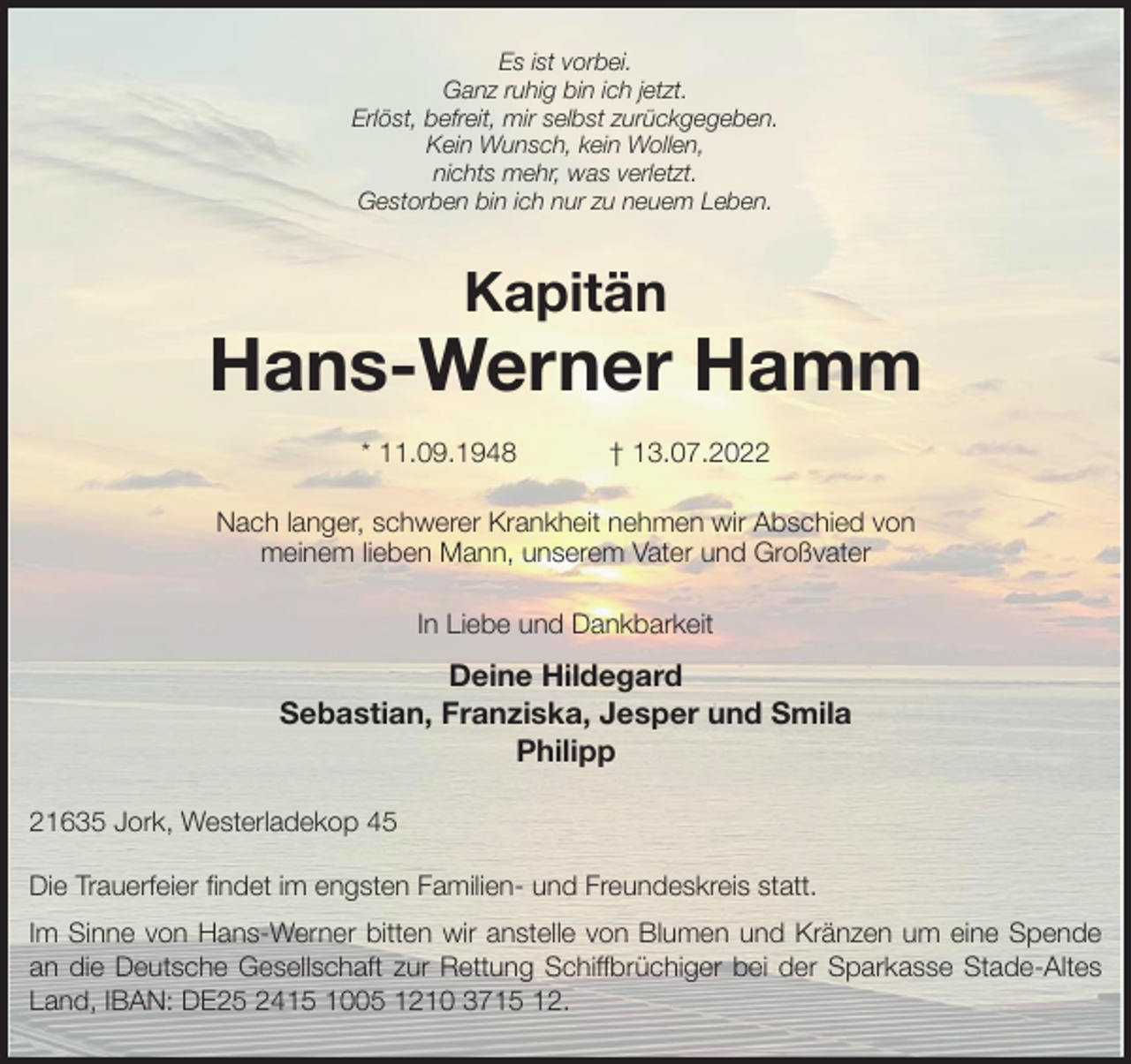 <p>Es ist vorbei.<br />Ganz ruhig bin ich jetzt.<br />Erlöst, befreit, mir selbst zurückgegeben.<br />Kein Wunsch, kein Wollen,<br />nichts mehr, was verletzt.<br />Gestorben bin ich nur zu neuem Leben.<br />Kapitän</p><p>Hans-Werner Hamm</p><p>* 11.09.1948 † 13.07.2022<br />Nach langer, schwerer Krankheit nehmen wir Abschied von<br />meinem lieben Mann, unserem Vater und Großvater<br />In Liebe und Dankbarkeit<br />Deine Hildegard<br />Sebastian, Franziska, Jesper und Smila<br />Philipp<br />21635 Jork, Westerladekop 45</p><p>Die Trauerfeier findet im engsten Familien- und Freundeskreis statt.<br />Im Sinne von Hans-Werner bitten wir anstelle von Blumen und Kränzen um eine Spende<br />an die Deutsche Gesellschaft zur Rettung Schiffbrüchiger bei der Sparkasse Stade-Altes<br />Land, IBAN: DE25 2415 1005 1210 3715 12.</p>