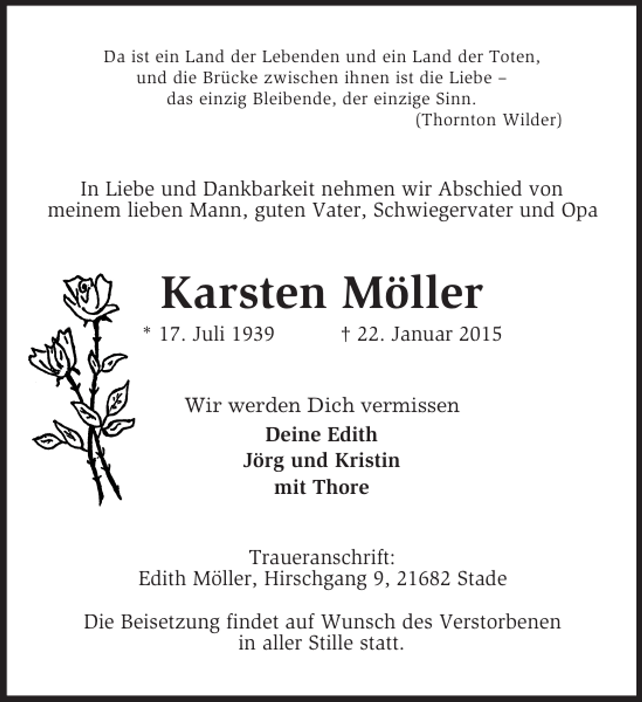<p>Da ist ein Land der Lebenden und ein Land der Toten,<br />und die Brücke zwischen ihnen ist die Liebe –<br />das einzig Bleibende, der einzige Sinn.<br />(Thornton Wilder)<br />In Liebe und Dankbarkeit nehmen wir Abschied von<br />meinem lieben Mann, guten Vater, Schwiegervater und Opa<br />Karsten Möller<br />* 17. Juli 1939 † 22. Januar 2015<br />Wir werden Dich vermissen<br />Deine Edith<br />Jörg und Kristin<br />mit Thore<br />Traueranschrift:<br />Edith Möller, Hirschgang 9, 21682 Stade</p><p>Die Beisetzung findet auf Wunsch des Verstorbenen<br />in aller Stille statt.</p>