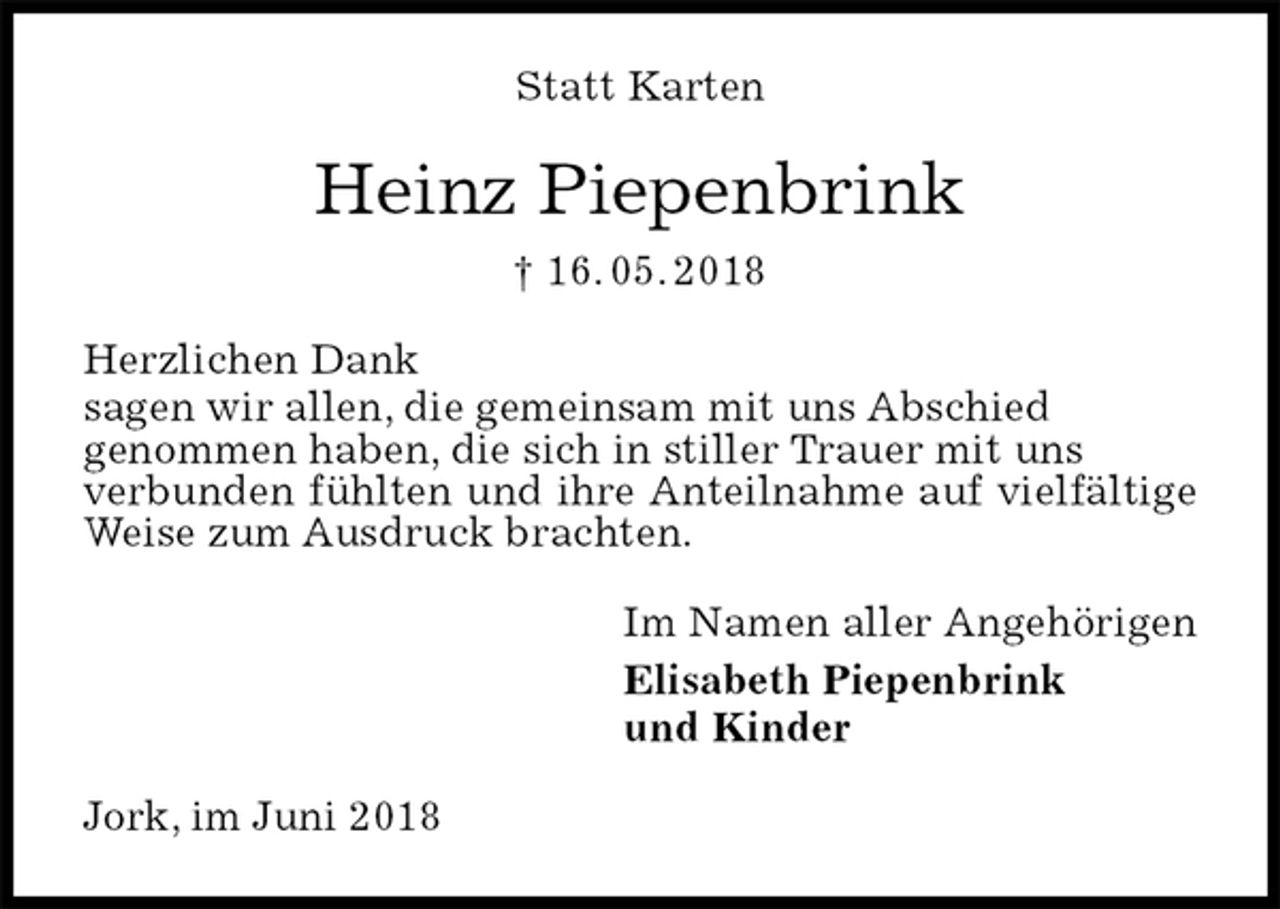 <p>Statt Karten<br />Heinz Piepenbrink<br />† 16. 05. 2018<br />Herzlichen Dank<br />sagen wir allen, die gemeinsam mit uns Abschied<br />genommen haben, die sich in stiller Trauer mit uns<br />verbunden fühlten und ihre Anteilnahme auf vielfältige Weise zum Ausdruck brachten.<br />Im Namen aller Angehörigen<br />Elisabeth Piepenbrink<br />und Kinder<br />Jork, im Juni 2018</p>
