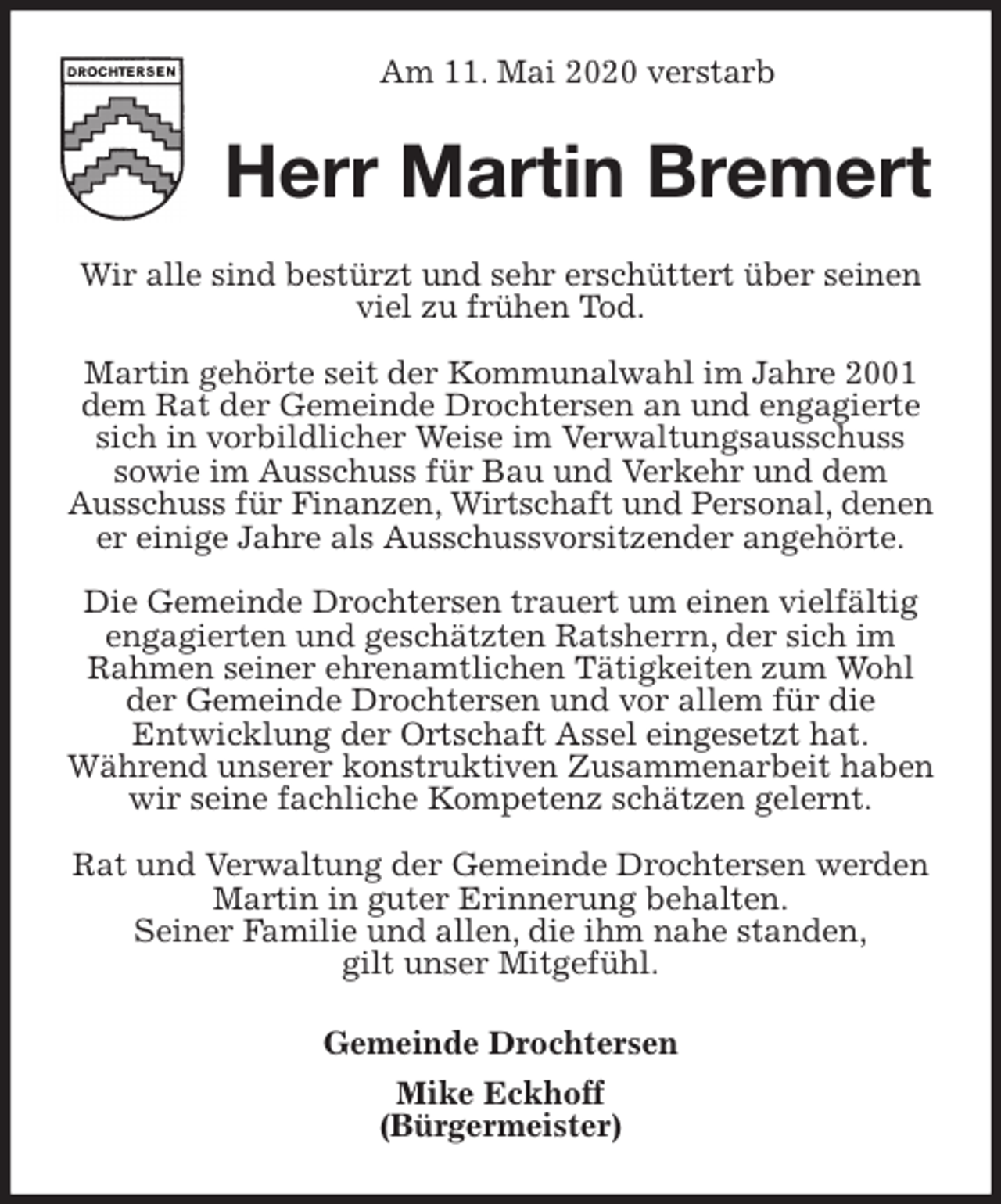 <p>Am 11. Mai 2020 verstarb<br />Herr Martin Bremert<br />Wir alle sind bestürzt und sehr erschüttert über seinen viel zu frühen Tod.</p>
<p>Martin gehörte seit der Kommunalwahl im Jahre 2001 dem Rat der Gemeinde Drochtersen an und engagierte sich in vorbildlicher Weise im Verwaltungsausschuss<br />sowie im Ausschuss für Bau und Verkehr und dem<br />Ausschuss für Finanzen, Wirtschaft und Personal, denen er einige Jahre als Ausschussvorsitzender angehörte.</p>
<p>Die Gemeinde Drochtersen trauert um einen vielfältig engagierten und geschätzten Ratsherrn, der sich im Rahmen seiner ehrenamtlichen Tätigkeiten zum Wohl der Gemeinde Drochtersen und vor allem für die<br />Entwicklung der Ortschaft Assel eingesetzt hat.<br />Während unserer konstruktiven Zusammenarbeit haben wir seine fachliche Kompetenz schätzen gelernt.</p>
<p>Rat und Verwaltung der Gemeinde Drochtersen werden Martin in guter Erinnerung behalten.<br />Seiner Familie und allen, die ihm nahe standen,<br />gilt unser Mitgefühl.<br />Gemeinde Drochtersen<br />Mike Eckhoff<br />(Bürgermeister)</p>