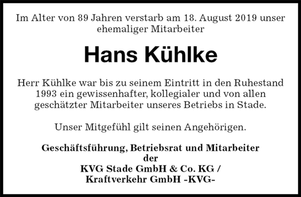 <p>Im Alter von 89 Jahren verstarb am 18. August 2019 unser ehemaliger Mitarbeiter<br />Hans Kühlke<br />Herr Kühlke war bis zu seinem Eintritt in den Ruhestand 1993 ein gewissenhafter, kollegialer und von allen<br />geschätzter Mitarbeiter unseres Betriebs in Stade.</p><p>Unser Mitgefühl gilt seinen Angehörigen.<br />Geschäftsführung, Betriebsrat und Mitarbeiter<br />der<br />KVG Stade GmbH &amp; Co. KG /<br />Kraftverkehr GmbH -KVG-</p>