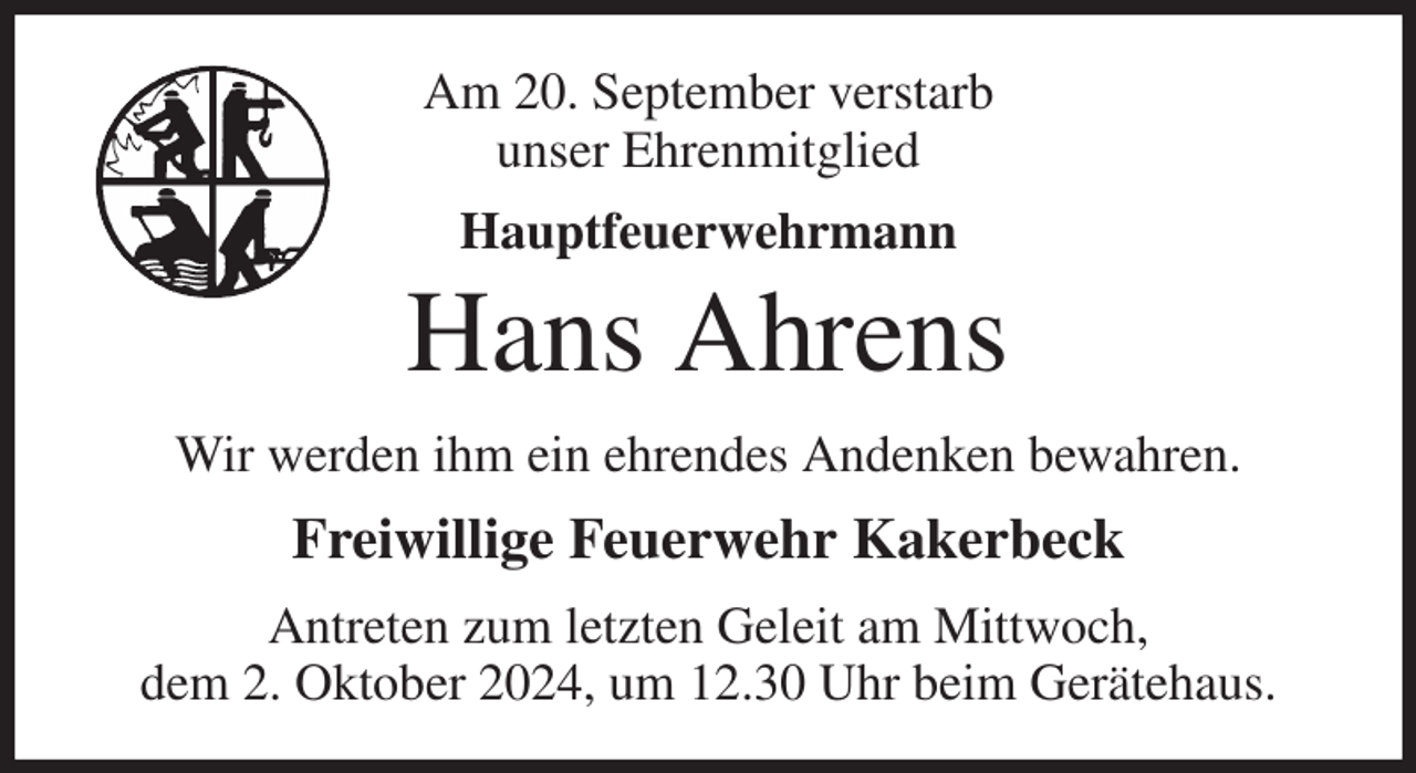 <p>Am 20. September verstarb<br />unser Ehrenmitglied<br />Hauptfeuerwehrmann<br />Hans Ahrens<br />Wir werden ihm ein ehrendes Andenken bewahren.<br />Freiwillige Feuerwehr Kakerbeck<br />Antreten zum letzten Geleit am Mittwoch,<br />dem 2. Oktober 2024, um 12.30 Uhr beim Gerätehaus.</p>