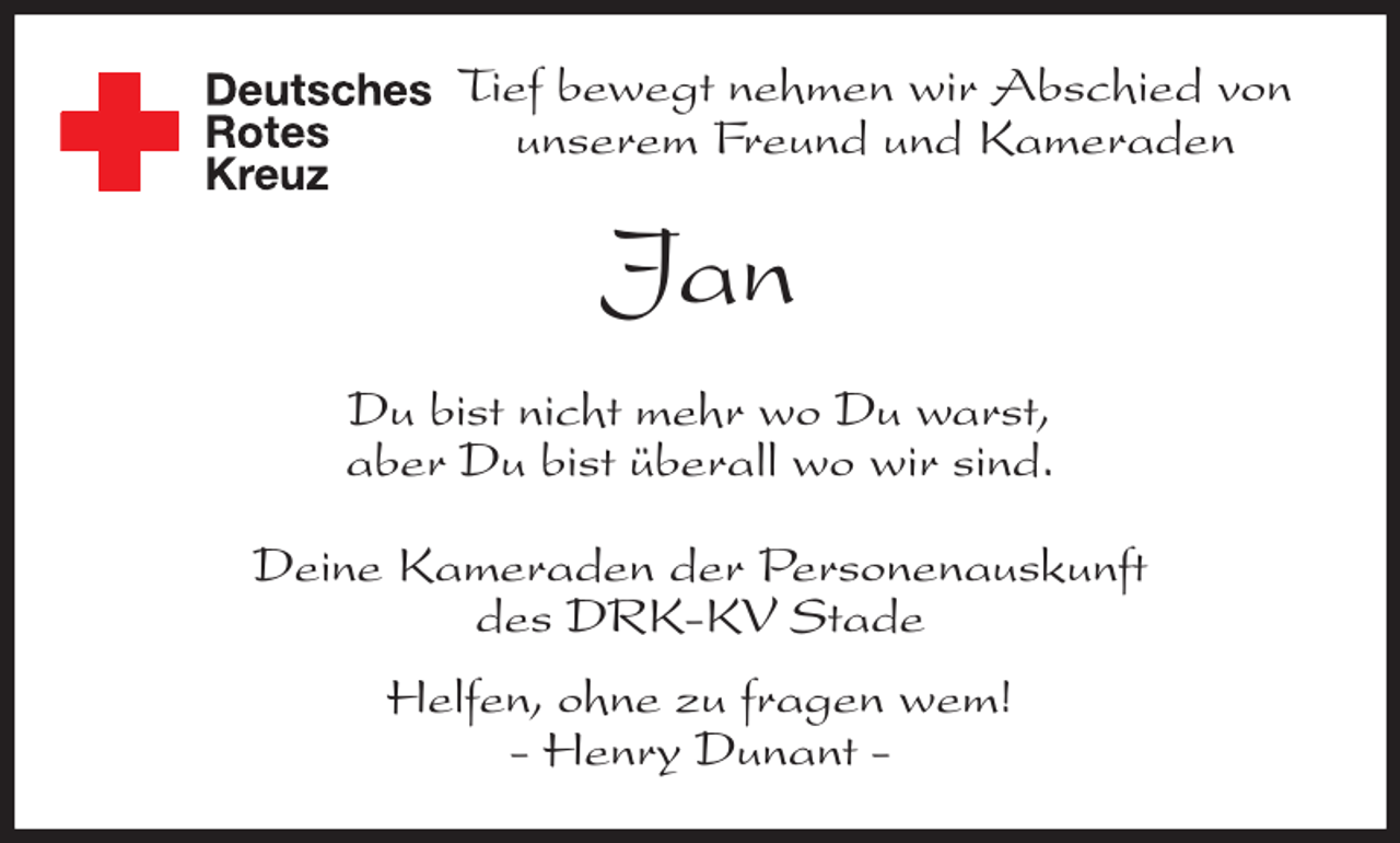 <p>Tief bewegt nehmen wir Abschied von<br />unserem Freund und Kameraden<br />Jan<br />Du bist nicht mehr wo Du warst,<br />aber Du bist überall wo wir sind.<br />Deine Kameraden der Personenauskunft<br />des DRK-KV Stade<br />Helfen, ohne zu fragen wem!<br />- Henry Dunant -</p>