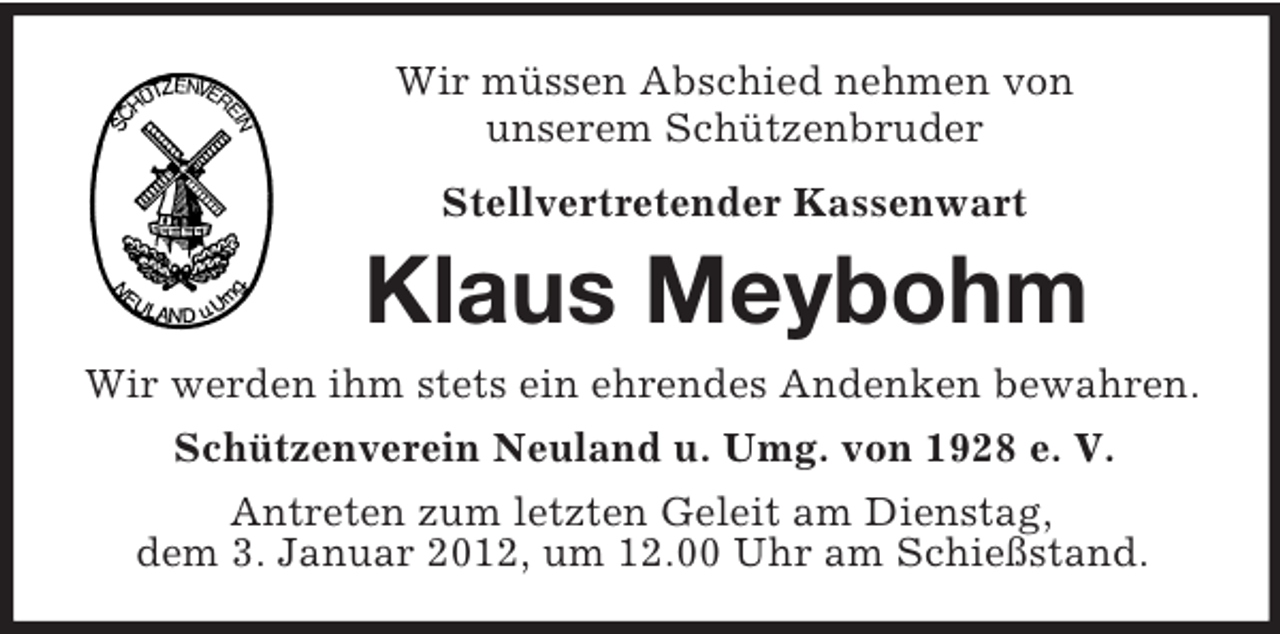 <p>Wir müssen Abschied nehmen von<br />unserem Schützenbruder</p><p>Stellvertretender Kassenwart<br />Klaus Meybohm<br />Wir werden ihm stets ein ehrendes Andenken bewahren.<br />Schützenverein Neuland u. Umg. von 1928 e. V.<br />Antreten zum letzten Geleit am Dienstag,<br />dem 3. Januar 2012, um 12.00 Uhr am Schießstand.</p>