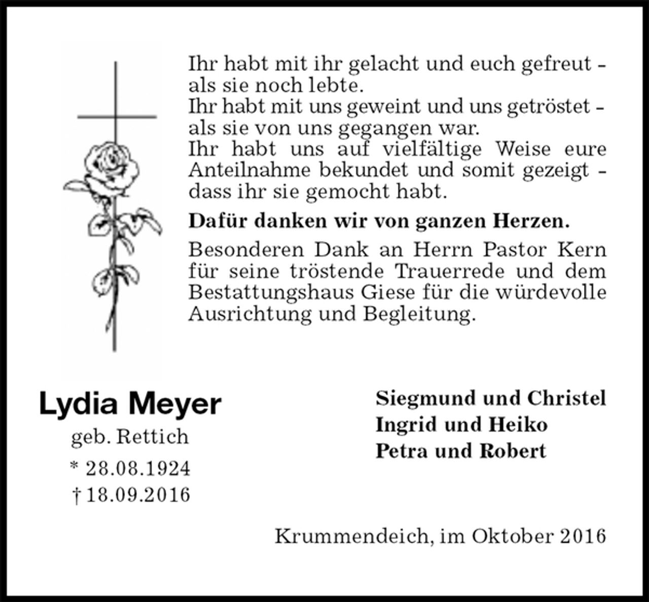 <p>Ihr habt mit ihr gelacht und euch gefreut -<br />als sie noch lebte.<br />Ihr habt mit uns geweint und uns getröstet -<br />als sie von uns gegangen war.<br />Ihr habt uns auf vielfältige Weise eure<br />Anteilnahme bekundet und somit gezeigt -<br />dass ihr sie gemocht habt.<br />Dafür danken wir von ganzen Herzen.<br />Besonderen Dank an Herrn Pastor Kern für seine tröstende Trauerrede und dem Bestattungshaus Giese für die würdevolle Ausrichtung und Begleitung.<br />Siegmund und Christel<br />Ingrid und Heiko<br />Petra und Robert<br />Krummendeich, im Oktober 2016<br />Lydia Meyer<br />geb. Rettich<br />* 28.08.1924 † 18.09.2016</p>