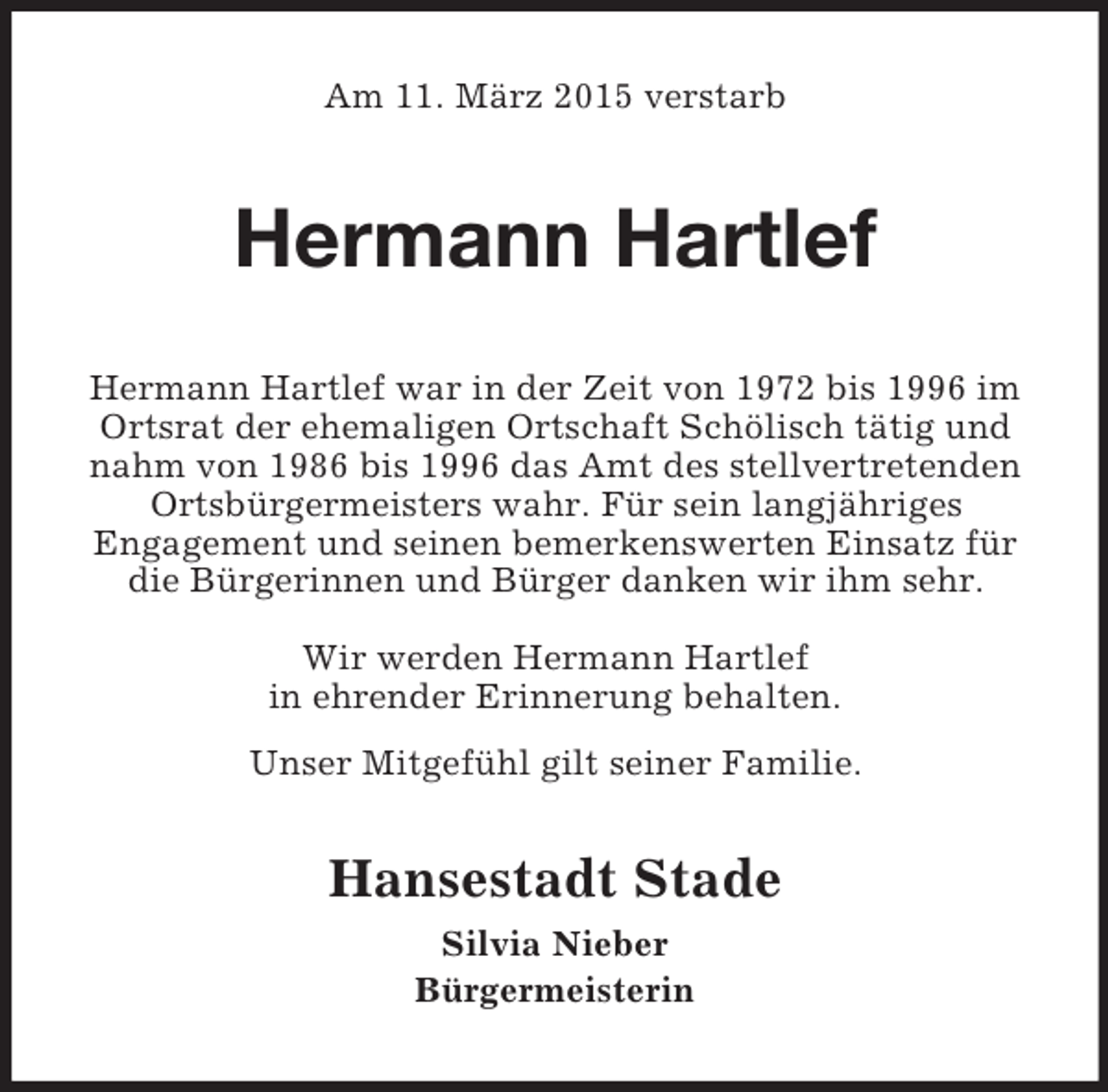 <p>Am 11. März 2015 verstarb<br />Hermann Hartlef<br />Hermann Hartlef war in der Zeit von 1972 bis 1996 im Ortsrat der ehemaligen Ortschaft Schölisch tätig und nahm von 1986 bis 1996 das Amt des stellvertretenden Ortsbürgermeisters wahr. Für sein langjähriges<br />Engagement und seinen bemerkenswerten Einsatz für die Bürgerinnen und Bürger danken wir ihm sehr.</p><p>Wir werden Hermann Hartlef<br />in ehrender Erinnerung behalten.<br />Unser Mitgefühl gilt seiner Familie.<br />Hansestadt Stade<br />Silvia Nieber<br />Bürgermeisterin</p>
