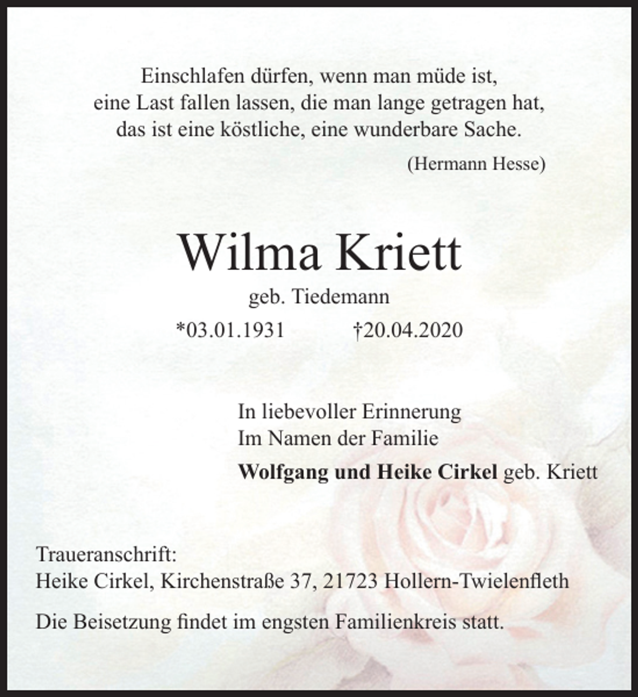 <p>Einschlafen dürfen, wenn man müde ist,<br />eine Last fallen lassen, die man lange getragen hat,<br />das ist eine köstliche, eine wunderbare Sache.<br />(Hermann Hesse)<br />Wilma Kriett<br />geb. Tiedemann<br />*03.01.1931 +20.04.2020<br />In liebevoller Erinnerung<br />Im Namen der Familie<br />Wolfgang und Heike Cirkel geb. Kriett<br />Traueranschrift: Heike Cirkel,<br />Kirchenstraße 37, 21723 Hollern-Twielenfleth<br />Die Beisetzung findet im engsten Familienkreis statt.</p>